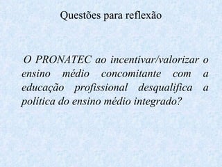 Questões para reflexão O PRONATEC ao incentivar/valorizar o ensino médio concomitante com a educação profissional desqualifica a política do ensino médio integrado? 