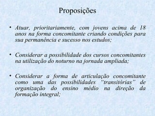 Proposições Atuar, prioritariamente, com jovens acima de 18 anos na forma concomitante criando condições para sua permanência e sucesso nos estudos; Considerar a possibilidade dos cursos concomitantes na utilização do noturno na jornada ampliada; Considerar a forma de articulação concomitante como uma das possibilidades “transitórias” de organização do ensino médio na direção da formação integral;  