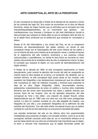 ARTE CONCEPTUAL,EL ARTE DE LA PERCEPCION

El arte conceptual se desarrolló a finales de la década de los sesenta e inicios
de los ochenta del siglo XX. Sus inicios se encuentran en la obra de Marcel
Duchamp, artista de origen francés que ya afirmaba que el concepto era más
importantequeelobjetoartístico, es un movimiento que aparece
con
manifestaciones muy diversas y fronteras no del todo definidas,en donde la
idea principal que subyace en todas ellas es que la verdadera obra de arte no
es el objeto físico producido por el artista,sino que consiste en «conceptos e
ideas»
Desde el fin del Informalismo y los inicios del Pop; se da un progresivo
fenómeno de desmaterialización del objeto artístico, en donde el arte
conceptual rompe con la historiografía del arte como historia de los estilos y
con la historia del arte como historia de la percepción visual, y señala el fracaso
de la hegemonía del arte moderno americano y sus posturas críticas
reduccionistas y autoreflexivas, en donde la obra física se convierte en mero
residuo documental de la verdadera obra de arte: la experiencia misma, la idea,
el concepto que subyace al objeto, en una suerte de desmaterialización del
objeto artístico.
A finales de la década de 1980, el arte conceptual experimenta un fuerte
resurgimiento, justo cuando la atención del mundo del arte de vanguardia se
orienta hacia la obra basada en el tema y el contenido. No obstante, por su
carácter efímero, el arte conceptual dejó pocas obras en los museos, sólo
quedaron las fotografías y las declaraciones impresas,por que los artistas del
arte conceptual se valen de métodos inusuales y diversos para presentar la
idea de su obra. Eligen fotografías, vídeos, documentales escritos,
grabaciones, presentaciones de actos en público y muchos otros materiales
efímeros que les sirven para documentar sus ideas o explicar eventos que
ocurren fuera de los museos. Uno de los ejemplos tempranos del arte
conceptual es “Una y tres sillas”, una creación de Joseph Kosuth, artista
estadounidense que en 1965 crea una obra con una silla como protagonista
central. La obra en cuestión consiste en una silla plegable de madera, una
fotografía de una silla y una ampliación fotográfica de la definición de silla
extraída del diccionario. Con ello este artista conceptual busca que el público
conteste en cuál de los tres elementos se encuentra la identidad del objeto
Las actuales tendencias del arte en los últimos años han experimentado
modalidades para presentar el objeto o el concepto artístico, como lo es el arte
conceptual, también conocido como idea art, es un movimiento artístico en el
que las ideas dentro de una obra son el elemento más importante que el objeto,
al tener a menudo más importancia que el objeto terminado puede ser

 