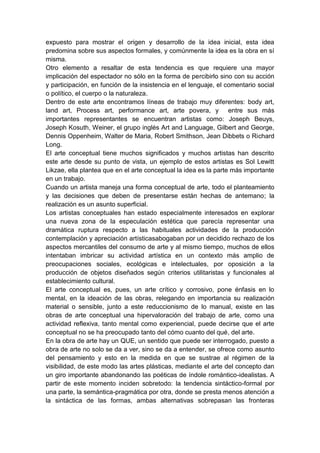 expuesto para mostrar el origen y desarrollo de la idea inicial, esta idea
predomina sobre sus aspectos formales, y comúnmente la idea es la obra en sí
misma.
Otro elemento a resaltar de esta tendencia es que requiere una mayor
implicación del espectador no sólo en la forma de percibirlo sino con su acción
y participación, en función de la insistencia en el lenguaje, el comentario social
o político, el cuerpo o la naturaleza.
Dentro de este arte encontramos líneas de trabajo muy diferentes: body art,
land art, Process art, performance art, arte povera, y entre sus más
importantes representantes se encuentran artistas como: Joseph Beuys,
Joseph Kosuth, Weiner, el grupo inglés Art and Language, Gilbert and George,
Dennis Oppenheim, Walter de Maria, Robert Smithson, Jean Dibbets o Richard
Long.
El arte conceptual tiene muchos significados y muchos artistas han descrito
este arte desde su punto de vista, un ejemplo de estos artistas es Sol Lewitt
Likzae, ella plantea que en el arte conceptual la idea es la parte más importante
en un trabajo.
Cuando un artista maneja una forma conceptual de arte, todo el planteamiento
y las decisiones que deben de presentarse están hechas de antemano; la
realización es un asunto superficial.
Los artistas conceptuales han estado especialmente interesados en explorar
una nueva zona de la especulación estética que parecía representar una
dramática ruptura respecto a las habituales actividades de la producción
contemplación y apreciación artísticasabogaban por un decidido rechazo de los
aspectos mercantiles del consumo de arte y al mismo tiempo, muchos de ellos
intentaban imbricar su actividad artística en un contexto más amplio de
preocupaciones sociales, ecológicas e intelectuales, por oposición a la
producción de objetos diseñados según criterios utilitaristas y funcionales al
establecimiento cultural.
El arte conceptual es, pues, un arte crítico y corrosivo, pone énfasis en lo
mental, en la ideación de las obras, relegando en importancia su realización
material o sensible, junto a este reduccionismo de lo manual, existe en las
obras de arte conceptual una hipervaloración del trabajo de arte, como una
actividad reflexiva, tanto mental como experiencial, puede decirse que el arte
conceptual no se ha preocupado tanto del cómo cuanto del qué, del arte.
En la obra de arte hay un QUE, un sentido que puede ser interrogado, puesto a
obra de arte no solo se da a ver, sino se da a entender, se ofrece como asunto
del pensamiento y esto en la medida en que se sustrae al régimen de la
visibilidad, de este modo las artes plásticas, mediante el arte del concepto dan
un giro importante abandonando las poéticas de índole romántico-idealistas. A
partir de este momento inciden sobretodo: la tendencia sintáctico-formal por
una parte, la semántica-pragmática por otra, donde se presta menos atención a
la sintáctica de las formas, ambas alternativas sobrepasan las fronteras

 