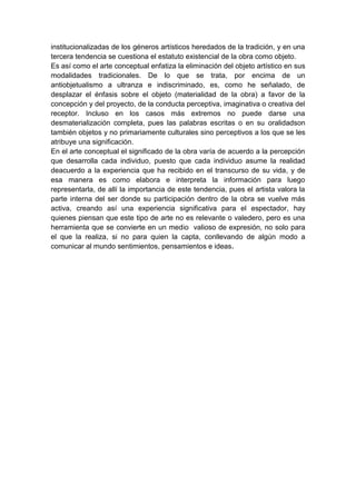 institucionalizadas de los géneros artísticos heredados de la tradición, y en una
tercera tendencia se cuestiona el estatuto existencial de la obra como objeto.
Es así como el arte conceptual enfatiza la eliminación del objeto artístico en sus
modalidades tradicionales. De lo que se trata, por encima de un
antiobjetualismo a ultranza e indiscriminado, es, como he señalado, de
desplazar el énfasis sobre el objeto (materialidad de la obra) a favor de la
concepción y del proyecto, de la conducta perceptiva, imaginativa o creativa del
receptor. Incluso en los casos más extremos no puede darse una
desmaterialización completa, pues las palabras escritas o en su oralidadson
también objetos y no primariamente culturales sino perceptivos a los que se les
atribuye una significación.
En el arte conceptual el significado de la obra varía de acuerdo a la percepción
que desarrolla cada individuo, puesto que cada individuo asume la realidad
deacuerdo a la experiencia que ha recibido en el transcurso de su vida, y de
esa manera es como elabora e interpreta la información para luego
representarla, de allí la importancia de este tendencia, pues el artista valora la
parte interna del ser donde su participación dentro de la obra se vuelve más
activa, creando así una experiencia significativa para el espectador, hay
quienes piensan que este tipo de arte no es relevante o valedero, pero es una
herramienta que se convierte en un medio valioso de expresión, no solo para
el que la realiza, si no para quien la capta, conllevando de algún modo a
comunicar al mundo sentimientos, pensamientos e ideas.

 