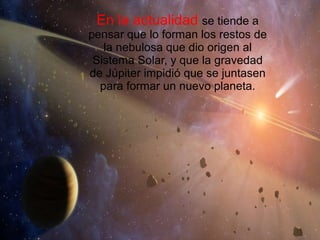 En la actualidad  se tiende a pensar que lo forman los restos de la nebulosa que dio origen al Sistema Solar, y que la gravedad de Júpiter impidió que se juntasen para formar un nuevo planeta. 