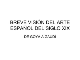 BREVE VISIÓN DEL ARTE
ESPAÑOL DEL SIGLO XIX
    DE GOYA A GAUDÍ
 
