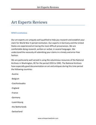 Art Experts Reviews
www.artexpertswebsite.com
Art Experts Reviews
WWII restitution
Our art experts are uniquely well qualified to help you research and establish your
claim for World War II-period restitution. Our experts in Germany and the United
States are experienced at tracing the most difficult provenances. We are
comfortable doing research, written or verbal, in several languages. We
understand the necessity of submitting your claims in a timely and error-free
fashion.
We are particularly well versed in using the voluminous resources of the National
Archives in Washington, DC for the period 1933 to 1945. The National Archives
have especially good documentation on art and antiques during this time period
the following countries:
-Austria
-Belgium
-Czechoslovakia
-England
-France
-Germany
-Luxembourg
-the Netherlands
-Switzerland
 