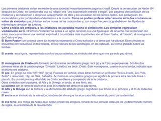 Los primeros cristianos vivían en medio de una sociedad mayoritariamente pagana y hostil. Desde la persecución de Nerón (64 después de Cristo) se consideraba que su religión era "una superstición extraña e ilegal". Los paganos desconfiaban de los cristianos y se mantenían a distancia, sospechaban de ellos y los acusaban de los peores delitos. Los perseguían, los encarcelaban y los condenaban al destierro o a la muerte.  Como no podían profesar abiertamente su fe, los cristianos se valían de símbolos  que pintaban en los muros de las catacumbas y, con mayor frecuencia, grababan en las lápidas de mármol que cerraban las tumbas.  Como a todos los antiguos, a los cristianos les agradaba mucho el simbolismo. Los símbolos   expresaban visiblemente su fe . El término "símbolo" se aplica a un signo concreto o a una figura que, de acuerdo con la intención del autor, evoca una idea o una realidad espiritual. Los símbolos más importantes son el Buen Pastor, el "orante", el monograma de Cristo y el pez.  El Buen Pastor  con la oveja sobre los hombros representa a Cristo salvador y al alma que ha salvado. Este símbolo se encuentra con frecuencia en los frescos, en los relieves de los sarcófagos, en las estatuas, así como grabado sobre las tumbas.     El orante : esta figura, representada con los brazos abiertos, es símbolo del alma que vive ya en la paz divina.        El monograma de Cristo  está formado por dos letras del alfabeto griego: la X (ji) y la P (ro) superpuestas. Son las dos primeras letras de la palabra griega "Christòs" (Jristós), es decir, Cristo. Este monograma, puesto en una tumba, indicaba que el difunto era cristiano.  El pez . En griego se dice "IXTHYS" (Ijzýs). Puestas en vertical, estas letras forman un acróstico: "Iesús Jristós, Zeú Yiós, Sotér" = Jesucristo, Hijo de Dios, Salvador. Acróstico es una palabra griega que significa la primera letra de cada línea o párrafo. Es un símbolo muy difundido de Cristo, emblema y compendio de la fe cristiana.  Otros símbolos son la paloma, el Alfa y la Omega, el ancla, el ave fénix, etc.  La paloma  con el ramo de olivo en el pico es símbolo del alma en la paz divina.  El Alfa y la Omega  son la primera y la última letra del alfabeto griego. Significan que Cristo es el principio y el fin de todas las cosas.  El ancla  es el símbolo de la salvación, símbolo del alma que ha alcanzado felizmente el puerto de la eternidad.     El ave fénix , ave mítica de Arabia que, según creían los antiguos, renace de sus cenizas después de un determinado número de siglos, es el símbolo de la resurrección.  