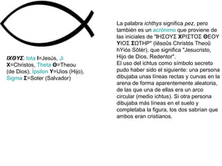 IXΘΥΣ :  Iota   I =Jesús,  Ji   X =Christos,  Theta   Θ =Theou (de Dios),  Ípsilon   Υ =Uios (Hijo),  Sigma   Σ =Soter (Salvador)  La palabra  ichthys  significa  pez , pero también es un  acrónimo  que proviene de las iniciales de " Ι ΗΣΟΥΣ  Χ ΡΙΣΤΟΣ  Θ ΕΟΥ  Υ ΙΟΣ  Σ ΩΤΗΡ" (Iēsoûs Christós Theoû hYiós Sōtér), que significa "Jesucristo, Hijo de Dios, Redentor". El uso del ichtus como símbolo secreto pudo haber sido el siguiente: una persona dibujaba unas líneas rectas y curvas en la arena de forma aparentemente aleatoria, de las que una de ellas era un arco circular (medio ichtus). Si otra persona dibujaba más líneas en el suelo y completaba la figura, los dos sabrían que ambos eran cristianos. 