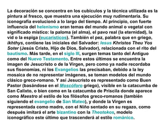 La decoración se concentra en los cubículos y la técnica utilizada es la pintura al fresco, que muestra una ejecución muy rudimentaria. Su iconografía evolucionó a lo largo del tiempo. Al principio, con fuerte influencia del  helenismo  eran temas del mundo animal o vegetal con significado místico: la paloma (el alma), el pavo real (la eternidad), la vid o la espiga ( eucarísticos ). También el pez, palabra que en griego,  ikhthys , contiene las iniciales del Salvador:  Iesus  Khristos Theu Yos Soter  (Jesús Cristo, Hijo de Dios, Salvador), relacionada con el rito del  bautismo . Más tarde, en el  siglo III , surgen temas tanto del Antiguo como del  Nuevo Testamento . Entre estos últimos se encuentra la imagen de Jesucristo o de la Virgen, pero como ya nadie recordaba sus fisonomías, ni los  Evangelios  las precisaban, debido a la ley mosaica de no representar imágenes, se toman modelos del mundo clásico greco-romano. Y así Jesucristo es representado como Buen Pastor (basándose en el  Moscóforo  griego), visible en la catacumba de San Calixto, o bien como en la catacumba de Priscila donde aparece como  Maestro  al estilo de los filósofos greco-romanos (también siguiendo el  evangelio  de  San Mateo ), y donde la Virgen es representada como madre, con el Niño sentado en su regazo, como después imitará el arte  bizantino  con la  Theotokos ,  modelo iconográfico este último que trascenderá al estilo  románico . 