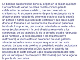 La basílica paleocristiana tiene su origen en la cesión que hizo Constantino de varias de estas construcciones para la celebración del culto eucarístico, tras su conversión al cristianismo. Al esquema anterior de planta rectangular se le añade un patio rodeado de columnas o atrio al que le seguía un pórtico o nártex que servía de vestíbulo y que era el lugar donde se formaba a los catecúmenos. De aquí se pasaba a través de tres puertas, que estaban orientadas al oeste, a las naves (ecclesiæ navis): la central estaba reservada a los sacerdotes; de las laterales, la de la derecha estaba reservada a los hombres y la de la izquierda a las mujeres (nave matronium), a veces éstas se colocaban en unas galerías situadas sobre las naves, aunque se quedaban con este nombre. La zona más próxima al presbiterio estaba dedicada a las personas consagradas a Dios, que en el caso de las basílicas de la costa del Mar Egeo estaba separada del resto por un transepto o crucero (nave atravesada) que daría lugar a la planta de cruz latina. 