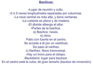 Basílicas: • Lugar de reunión y culto.  •3 ó 5 naves longitudinales separadas por columnas.  -La nave central es más alta, y tiene ventanas.  -La cubierta es plana y de madera.  -El ábside alberga el altar.  •Partes de la basílica:  a) Basílica: naves.  b) Atrio:   Patio con fuente en el centro.   Se accede a él por un vestíbulo.   Da paso al narthex.  c) Narthex: Nave transversal.  -Hay un trono para el obispo.  -Bautisterio: lugar para bautizar.    En el centro está la cuba, de gran tamaño (bautizo de inmersión).  