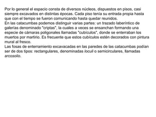 Por lo general el espacio consta de diversos núcleos, dispuestos en pisos, casi siempre excavados en distintas épocas. Cada piso tenía su entrada propia hasta que con el tiempo se fueron comunicando hasta quedar reunidos. En las catacumbas podemos distinguir varias partes: un trazado laberíntico de galerías denominado "criptas", la cuales a veces se ensanchan formando una especie de cámaras poligonales llamadas "cubículos", donde se enterraban los muertos por martirio. Es frecuente que estos cubículos estén decorados con pintura mural al fresco. Las fosas de enterramiento excavacadas en las paredes de las catacumbas podían ser de dos tipos: rectangulares, denominadas  loculi  o semicirculares, llamadas  arcosolio . 