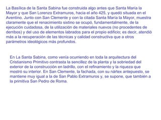 La Basílica de la Santa Sabina fue construida algo antes que Santa María la Mayor y que San Lorenzo Extramuros, hacia el año 425, y quedó situada en el Aventino. Junto con San Clemente y con la citada Santa María la Mayor, muestra claramente que el renacimiento sixtino se ocupó, fundamentalmente, de la ejecución cuidadosa, de la utilización de materiales nuevos (no procedentes de derribos) y del uso de elementos labrados para el propio edificio; es decir, atendió más a la recuperación de las técnicas y calidad constructiva que a otros parámetros ideológicos más profundos.  En La Santa Sabina, como venía ocurriendo en toda la arquitectura del Cristianismo Primitivo contrasta la sencillez de la planta y la sobriedad del exterior de la construcción en ladrillo, con el refinamiento y la riqueza que mostró su interior. En San Clemente, la fachada, con su nártex antepuesto, se mantiene muy igual a la de San Pablo Extramuros y, se supone, que también a la primitiva San Pedro de Roma. 