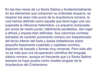 En las tres naves de La Santa Sabina y fundamentalmente en los elementos que componen su ordenada arquería, se respiran los aires más puros de la arquitectura romana, la cual hemos definido como aquella que tiene lugar una vez superada la influencia helenística. La arquería compuesta por arcos de medio punto, hábilmente peraltados, dan lugar a alfices y enjutas bien definidas. Sus columnas corintias estriadas de carácter puramente romano con baquetonado del tercio inferior del fuste y basas dobletóricas sobre pequeño basamento cuadrado y capiteles corintios, disponen de trazado y formas muy romanas. Pero todo ello no es más que una recuperación científica del lenguaje clásico romano, aunque es frecuente que La Santa Sabina siempre se haya puesto como modelo singular de la Arquitectura del Cristianismo  