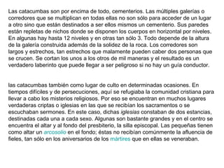 Las catacumbas son por encima de todo, cementerios. Las múltiples galerías o corredores que se multiplican en todas ellas no son sólo para acceder de un lugar a otro sino que están destinados a ser ellos mismos un cementerio. Sus paredes están repletas de nichos donde se disponen los cuerpos en horizontal por niveles. En algunas hay hasta 12 niveles y en otras tan sólo 3. Todo depende de la altura de la galería construida además de la solidez de la roca. Los corredores son largos y estrechos, tan estrechos que malamente pueden caber dos personas que se crucen. Se cortan los unos a los otros de mil maneras y el resultado es un verdadero laberinto que puede llegar a ser peligroso si no hay un guía conductor. las catacumbas también como lugar de culto en determinadas ocasiones. En tiempos difíciles y de persecuciones, aquí se refugiaba la comunidad cristiana para llevar a cabo los misterios religiosos. Por eso se encuentran en muchos lugares verdaderas criptas o iglesias en las que se recibían los sacramentos o se escuchaban sermones. En este caso, dichas  iglesias  constaban de dos estancias, destinadas cada una a cada sexo. Algunas son bastante grandes y en el centro se encuentra el altar y al fondo del presbiterio, la silla episcopal. Las pequeñas tienen como altar un  arcosolio  en el fondo; éstas no recibían comúnmente la afluencia de fieles, tan sólo en los aniversarios de los  mártires  que en ellas se veneraban.  