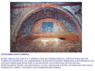 CATACUMBA SANTA DOMITILA DESDE FINALES DEL SIGLO III, Y DEBIDO A QUE IBA DISMINUYENDO EL ESPACIO PARA NUEVAS TUMBAS EN SUPERFICIE, SE COMENZARON A EXCAVAR PEQUEÑOS AMBIENTES SUBTERRANEOS, EN LOS QUE PODER DAR SEPULTURA A LOS DIFUNTOS. ESTA PRACTICA ESTUVO EN USO ESPECIALMENTE ENTRE LOS CRISTIANOS, YA QUE, CON BAJOS COSTOS, SE PODIA MULTIPLICAR EL NUMERO DE TUMBAS Y ACOGER A LOS HERMANOS MAS POBRES  