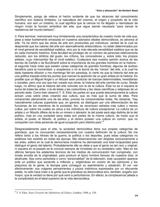 “Arte y alienación” de Herbert Read
14
Simplemente, pongo de relieve el hecho evidente de que los alcances del conocimiento
científico son todavía limitados. La naturaleza del cosmos, el origen y propósito de la vida
humana, son aún un misterio, lo cual significa que la ciencia no ha llegado a reemplazar de
ningún modo la función simbólica del arte, que sigue siendo necesaria “para vencer la
resistencia del mundo bárbaro”.
3. Para terminar, mencionaré muy tímidamente una característica de nuestro modo de vida que,
pese a estar fuertemente enraizada en nuestros adorados ideales democráticos, es adversa al
arte. Ya he dicho que las obras de arte son producidas por individuos, verdad de la cual se
desprende que los valores del arte son esencialmente aristocráticos: no están determinados por
el nivel general de sensibilidad estética, sino por la más elevada sensibilidad estética que se da
en cada momento histórico. Esta facultad es privilegio de un número de personas relativamente
reducido; son los árbitros del gusto, los críticos, los conocedores y, sobre todo, los propios
artistas, cuyo intercambio fija el nivel estético. Cualquiera sea nuestra opinión acerca de las
teorías de Carlyle o de Burckhardt sobre la importancia de los grandes hombres en la historia -
el segundo hace notar que existen varias categorías de grandes hombres, algunas de dudoso
beneficio para la humanidad- y aceptemos o no la teoría de las “raíces” del arte, a la cual he
dado bastante difusión y me mantengo fiel sin paradoja, lo cierto es que la historia del arte es
una gráfica trazada entre los puntos que marcan la aparición de un gran artista en la historia. Es
posible que un Miguel Ángel o un Mozart sean producto de fuerzas determinables, hereditarias
o sociales, pero una vez que han creado sus obras, la historia del arte cambia de curso. Desde
luego, no afirmo que la historia del arte coincide con la de la cultura. Ésta no es ni siquiera la
suma de todas las artes, o la de éstas y las costumbres y las ideas científicas y religiosas de un
período dado. Como bien observó T. S. Eliot, las partes en que puede descomponerse la cultura
actúan unas sobre otras creando esa cultura, que es más que la suma de ellas. Para
comprender plenamente una de las artes, preciso es comprenderlas todas. No obstante, “hay
naturalmente culturas superiores que, en general, se distinguen por una diferenciación de las
funciones de los miembros de la sociedad. Así, se reconocen estratos más cultos y menos
cultos, por sobre los cuales se ubica a los individuos de cultura excepcional. La cultura de un
artista o un filósofo difiere de la de un minero o labrador; la del poeta será algo distinta de la del
político; mas en una sociedad sana todas son partes de la misma cultura, de modo que el
artista, el poeta, el filósofo, el político y el obrero poseen una cultura en común, que no
comparten con otras personas de igual ocupación pero distinto país”.9
Desgraciadamente para el arte, la sociedad democrática tiene sus propias categorías de
grandeza, que no concuerdan necesariamente con nuestra definición de la cultura. No me
refiero tanto a los héroes de la guerra, la política o los deportes, pues estas categorías no
estéticas han existido en todas las épocas. Mis observaciones van dirigidas exclusivamente a
las artes, esfera en la cual la democracia moderna ha demostrado una total incapacidad para
distinguir el genio del talento. Probablemente ello se debe a que el genio es tan raro u original;
ni siquiera en el pasado se le conoció siempre de inmediato en su verdadero valor. Mas en los
últimos tiempos los adelantos técnicos de los medios de comunicación han conspirado, con
innata envidia de la originalidad, para producir el típico hombre famoso de nuestros días: el
alcahuete. Sea como periodista o como “personalidad” de la televisión, este usurpador aparece
ante un público que asciende a millones y, erigiéndose en vocero de las opiniones y los
prejuicios de la gente, la lisonjea para conseguir su asentimiento y adulación. El ver -ver
efectivamente- sus vulgares pensamientos y juicios instintivos expresados por un elocuente
pelele, no sólo hace creer a la gente que la grandeza es democrática sino, también, engaño aún
mayor, que la verdad no tiene por qué venir a perturbarnos. En efecto, la complacencia (aliada a
la complicidad) es el ideal supremo de la vida democrática.
9
T. S. Eliot, Notes Towards the Definitions of Culture, Londres, 1948, p. 120.
 
