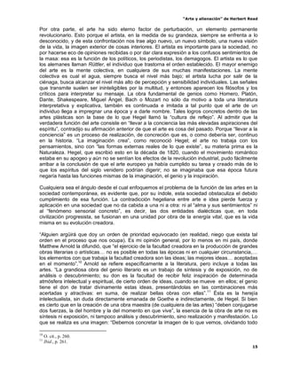 “Arte y alienación” de Herbert Read
15
Por otra parte, el arte ha sido eterno factor de perturbación, un elemento permanente
revolucionario. Esto porque el artista, en la medida de su grandeza, siempre se enfrenta a lo
desconocido, y de esta confrontación nos trae algo nuevo, un nuevo símbolo, una nueva visión
de la vida, la imagen exterior de cosas interiores. El artista es importante para la sociedad, no
por hacerse eco de opiniones recibidas o por dar clara expresión a los confusos sentimientos de
la masa: esa es la función de los políticos, los periodistas, los demagogos. El artista es lo que
los alemanes llaman Rüttler, el individuo que trastorna el orden establecido. El mayor enemigo
del arte es la mente colectiva, en cualquiera de sus muchas manifestaciones. La mente
colectiva es cual el agua, siempre busca el nivel más bajo; el artista lucha por salir de la
ciénaga, busca alcanzar el nivel más alto de percepción y sensibilidad individuales. Las señales
que transmite suelen ser ininteligibles por la multitud, y entonces aparecen los filósofos y los
críticos para interpretar su mensaje. La obra fundamental de genios como Homero, Platón,
Dante, Shakespeare, Miguel Ángel, Bach o Mozart no sólo da motivo a toda una literatura
interpretativa y explicativa, también es continuada e imitada a tal punto que el arte de un
individuo llega a impregnar una época y a darle nombre. Tales logros concretos dentro de las
artes plásticas son la base de lo que Hegel llamó la “cultura de reflejo”. Al admitir que la
verdadera función del arte consiste en “llevar a la conciencia las más elevadas aspiraciones del
espíritu”, contradijo su afirmación anterior de que el arte es cosa del pasado. Porque “llevar a la
conciencia” es un proceso de realización, de concreción que es, o como debería ser, continuo
en la historia. “La imaginación crea”, como reconoció Hegel; el arte no trabaja con los
pensamientos, sino con “las formas externas reales de lo que existe”, su materia prima es la
Naturaleza. Hegel, que escribió esto en la década de 1820, cuando el movimiento romántico
estaba en su apogeo y aún no se sentían los efectos de la revolución industrial, pudo fácilmente
arribar a la conclusión de que el arte europeo ya había cumplido su tarea y creado más de lo
que los espíritus del siglo venidero podrían digerir; no se imaginaba que esa época futura
negaría hasta las funciones mismas de la imaginación, el genio y la inspiración.
Cualquiera sea el ángulo desde el cual enfoquemos el problema de la función de las artes en la
sociedad contemporánea, es evidente que, por su índole, esta sociedad obstaculiza el debido
cumplimiento de esa función. La contradicción hegeliana entre arte e idea pierde fuerza y
aplicación en una sociedad que no da cabida a una ni a otra: ni al “alma y sus sentimientos” ni
al “fenómeno sensorial concreto”, es decir, las dos entidades dialécticas que, en toda
civilización progresista, se fusionan en una unidad por obra de la energía vital, que es la vida
misma en su evolución creadora.
“Alguien argüirá que doy un orden de prioridad equivocado (en realidad, niego que exista tal
orden en el proceso que nos ocupa). Es mi opinión general, por lo menos en mi país, donde
Matthew Arnold la difundió, que “el ejercicio de la facultad creadora en la producción de grandes
obras literarias o artísticas… no es posible en todas las épocas ni en cualquier circunstancia,…
los elementos con que trabaja la facultad creadora son las ideas; las mejores ideas… aceptadas
en el momento”.10
Arnold se refiere específicamente a la literatura, pero incluye a todas las
artes. “La grandiosa obra del genio literario es un trabajo de síntesis y de exposición, no de
análisis o descubrimiento; su don es la facultad de recibir feliz inspiración de determinada
atmósfera intelectual y espiritual, de cierto orden de ideas, cuando se mueve en ellos; el genio
tiene el don de tratar divinamente estas ideas, presentándolas en las combinaciones más
acertadas y atractivas: en suma, de realizar bellas obras con ellas”.11
Ésta es la herejía
intelectualista, sin duda directamente emanada de Goethe e indirectamente, de Hegel. Si bien
es cierto que en la creación de una obra maestra (de cualquiera de las artes) “deben conjugarse
dos fuerzas, la del hombre y la del momento en que vive”, la esencia de la obra de arte no es
síntesis ni exposición, ni tampoco análisis y descubrimiento, sino realización y manifestación. Lo
que se realiza es una imagen: “Debemos concretar la imagen de lo que vemos, olvidando todo
10
O. cit., p. 260.
11
Ibid., p. 261.
 