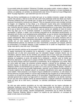 “Arte y alienación” de Herbert Read
16
lo que existió antes de nosotros” (Cézanne). El artista, sea poeta o pintor, músico o alfarero, “da
forma concreta a sensaciones y percepciones” (nuevamente Cézanne); y lo que manifiesta en
colores, en palabras, en sonidos, es precisamente esta forma. El resto es lo que Wittgenstein
llamó “el juego lingüístico”, que nada tiene que ver con el arte.
Mas esa forma manifestada es el núcleo del cual, en su debido momento, surgen las ideas;
cuanto más precisa y vital es la obra de arte, tanto más poderosas serán las ideas que inspire.
Entonces podemos decir con Arnold que “el toque de la verdad es el toque de la vida, y se
producen movimiento y evolución por doquier”. Pero es requisito primero que el artista concrete
la imagen; sin imágenes no hay ideas, y la civilización muere lenta pero inevitablemente.
Considero que sólo hay una manera de salvar a nuestra civilización: reformar la sociedad para
que, conforme del arte vuelvan a manifestarse espontáneamente en la vida diaria. Esta reforma
es lo que yo llamo la “educación por el arte”, que ya cuenta con adalides en todo el mundo.
Pero hay algo que no he recalcado bastante ni comprenden suficientemente quienes me
acompañan y apoyan, a saber, que el remedio propuesto es de naturaleza revolucionaria. La
educación por el arte no es necesariamente anticientífica, ya que la ciencia misma depende de
la manifestación clara de los fenómenos sensoriales concretos y el “juego lingüístico” sólo
puede entorpecerla. Mas la educación por el arte no prepara a los seres humanos para el
trabajo mecánico, para los movimientos automáticos requeridos por la industria moderna; no los
concilia con un ocio carente de propósitos constructivos ni los deja satisfacerse con
entretenimientos pasivos. Su intención es crear “movimiento y evolución” por doquier, eliminar
la conformidad y la imitación dotando a cada ciudadano de un poder de imaginación “que no
tenga nada ajeno y sea todo suyo” (Coleridge).
¿Qué otra solución práctica se ha propuesto? Sólo la China ha demostrado tener conciencia de
la capital importancia del problema de la alienación, y trata de resolverlo no mediante la
educación por el arte sino procurando que los educados tengan contacto directo con la
naturaleza, ejercicio básico de los sentidos que prepara para la dura lucha por arrancarle el
sustento a la tierra y sin el cual ninguna educación puede ser completa. Tal sistema educativo
retrotrae al ciudadano al punto de partida de la civilización y permite curar la herida que
llamamos alienación. Si logra que la psiquis dividida del hombre vuelva a formar una unidad,
otra vez fluirá energía vital de la sensación al sentimiento, de la imaginación a la mente. Mas,
así como están las cosas, tan preciosa corriente seguirá a merced de los ideólogos, que le
pondrán diques y la desviarán para que sirva a sus fines materialistas. Resulta penoso, pero
debemos admitir con Burckhardt que el poder es lo único que los pueblos desean, implícita o
explícitamente, al punto que el poder fragmentado, reducido, que la historia ha demostrado en
la escala orgánica de la vitalidad cultural, se considera actualmente como signo de debilidad,
como baldón. “Esta actuación no le depara ninguna satisfacción al individuo; su solo deseo es
formar parte de una gran entidad, lo cual es clara prueba de que el poder es su meta principal, y
la cultura, en el mejor de los casos, apenas un fin secundario. Específicamente, se quiere que la
voluntad general de la nación se haga sentir en el exterior, desafiando a las demás naciones.
De ahí que sea inútil cualquier intento de descentralización, cualquier restricción voluntaria del
poder en favor de la vida local y civilizada. La voluntad centralizada nunca es demasiado
fuerte”.12
Se dirá que este sombrío pronóstico se ha visto desmentido por los logros culturales de
potencias modernas como el Reino Unido, los Estados Unidos de América y la Unión de
Repúblicas Socialistas Soviéticas. Pero, ¿hay una cultura británica, una cultura norteamericana,
una cultura rusa que puedan, siquiera remotamente, compararse con la cultura de Atenas,
Roma, Florencia, Holanda, México o Japón? Un imperio es, por definición, un concepto de
poder; el arte nace en la intimidad.
12
Burckhardt, o. cit., pp. 85-6.
 