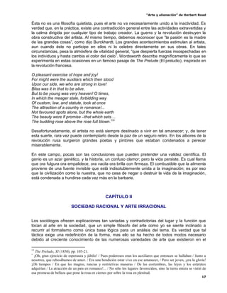 “Arte y alienación” de Herbert Read
17
Ésta no es una filosofía quietista, pues el arte no va necesariamente unido a la inactividad. Es
verdad que, en la práctica, existe una contradicción general entre las actividades extravertidas y
la calma dirigida por cualquier tipo de trabajo creador. La guerra y la revolución destruyen la
obra constructiva del artista. Al mismo tiempo, debemos reconocer que “la pasión es la madre
de las grandes cosas”, como dijo Burckhardt. Los grandes acontecimientos estimulan al artista,
aun cuando éste no participe en ellos ni lo celebre directamente en sus obras. En tales
circunstancias, pesa la atmósfera de vitalidad general, “que despierta fuerzas insospechadas en
los individuos y hasta cambia el color del cielo”. Wordsworth describe magníficamente lo que se
experimenta en estas ocasiones en un famoso pasaje de The Prelude (El preludio), inspirado en
la revolución francesa.
O pleasant exercise of hope and joy!
For might were the auxiliars which then stood
Upon our side, we who are strong in love!
Bliss was it in that to be alive,
But to be young was very heaven! O times,
In which the meager stale, forbidding way
Of custom, law, and statute, took at once
The attraction of a country in romance!...
Not favoured spots alone, but the whole earth
The beauty wore lf promise –that which sets…
The budding rose above the rose full blown.13+
Desafortunadamente, el artista no está siempre destinado a vivir en tal amanecer; y, de tener
esta suerte, rara vez puede contemplarlo desde la paz de un seguro retiro. En los albores de la
revolución rusa surgieron grandes poetas y pintores que estaban condenados a perecer
miserablemente.
En este campo, pocas son las conclusiones que pueden pretender una validez científica. El
genio es un azar genético, y la historia, un confuso clamor; pero la vida persiste. Es cual llama
que ora fulgura ora empalidece, ora vacila ora brilla con firmeza. El combustible que la alimenta
proviene de una fuente invisible que está indisolublemente unida a la imaginación; es por eso
que la civilización como la nuestra, que no cesa de negar o destruir la vida de la imaginación,
está condenada a hundirse cada vez más en la barbarie.
CAPÍTULO II
SOCIEDAD RACIONAL Y ARTE IRRACIONAL
Los sociólogos ofrecen explicaciones tan variadas y contradictorias del lugar y la función que
tocan al arte en la sociedad, que un simple filósofo del arte como yo se siente inclinado a
recurrir al formalismo como única base lógica para un análisis del tema. Es verdad que tal
táctica exige una redefinición de la forma, mas ello se ha hecho de todos modos necesario
debido al creciente conocimiento de las numerosas variedades de arte que existieron en el
13
The Prelude, XI (1850), pp. 105-21.
+
¡Oh, gran ejercicio de esperanza y júbilo! / Pues poderosos eran los auxiliares que entonces se hallaban / Junto a
nosotros, que rebosábamos de amor. / Era una bendición estar vivo en ese amanecer, / Pero ser joven, ¡era la gloria!
¡Oh tiempos / En que las magras, rancias y restrictivas maneras / De las costumbres, las leyes y los estatutos
adquirían / La atracción de un país en romance!... / No sólo los lugares favorecidos, sino la tierra entera se vistió de
esa promesa de belleza que pone la rosa en ciernes por sobre la rosa en plenitud.
 