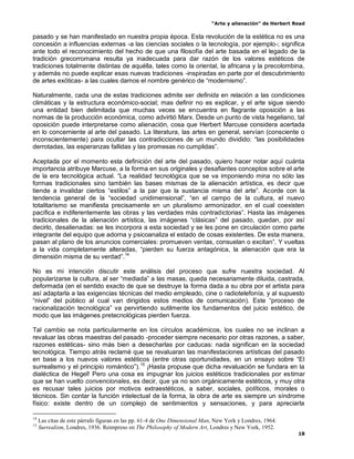 “Arte y alienación” de Herbert Read
18
pasado y se han manifestado en nuestra propia época. Esta revolución de la estética no es una
concesión a influencias externas -a las ciencias sociales o la tecnología, por ejemplo-; significa
ante todo el reconocimiento del hecho de que una filosofía del arte basada en el legado de la
tradición grecorromana resulta ya inadecuada para dar razón de los valores estéticos de
tradiciones totalmente distintas de aquélla, tales como la oriental, la africana y la precolombina,
y además no puede explicar esas nuevas tradiciones -inspiradas en parte por el descubrimiento
de artes exóticas- a las cuales damos el nombre genérico de “modernismo”.
Naturalmente, cada una de estas tradiciones admite ser definida en relación a las condiciones
climáticas y la estructura económico-social; mas definir no es explicar, y el arte sigue siendo
una entidad bien delimitada que muchas veces se encuentra en flagrante oposición a las
normas de la producción económica, como advirtió Marx. Desde un punto de vista hegeliano, tal
oposición puede interpretarse como alienación, cosa que Herbert Marcuse considera acertada
en lo concerniente al arte del pasado. La literatura, las artes en general, servían (consciente o
inconscientemente) para ocultar las contradicciones de un mundo dividido: “las posibilidades
derrotadas, las esperanzas fallidas y las promesas no cumplidas”.
Aceptada por el momento esta definición del arte del pasado, quiero hacer notar aquí cuánta
importancia atribuye Marcuse, a la forma en sus originales y desafiantes conceptos sobre el arte
de la era tecnológica actual. “La realidad tecnológica que se va imponiendo mina no sólo las
formas tradicionales sino también las bases mismas de la alienación artística, es decir que
tiende a invalidar ciertos “estilos” a la par que la sustancia misma del arte”. Acorde con la
tendencia general de la “sociedad unidimensional”, “en el campo de la cultura, el nuevo
totalitarismo se manifiesta precisamente en un pluralismo armonizador, en el cual coexisten
pacífica e indiferentemente las obras y las verdades más contradictorias”. Hasta las imágenes
tradicionales de la alienación artística, las imágenes “clásicas” del pasado, quedan, por así
decirlo, desalienadas: se les incorpora a esta sociedad y se les pone en circulación como parte
integrante del equipo que adorna y psicoanaliza el estado de cosas existentes. De esta manera,
pasan al plano de los anuncios comerciales: promueven ventas, consuelan o excitan”. Y vueltas
a la vida completamente alteradas, “pierden su fuerza antagónica, la alienación que era la
dimensión misma de su verdad”.14
No es mi intención discutir este análisis del proceso que sufre nuestra sociedad. Al
popularizarse la cultura, al ser “mediada” a las masas, queda necesariamente diluida, castrada,
deformada (en el sentido exacto de que se destruye la forma dada a su obra por el artista para
así adaptarla a las exigencias técnicas del medio empleado, cine o radiotelefonía, y al supuesto
“nivel” del público al cual van dirigidos estos medios de comunicación). Este “proceso de
racionalización tecnológica” va pervirtiendo sutilmente los fundamentos del juicio estético, de
modo que las imágenes pretecnológicas pierden fuerza.
Tal cambio se nota particularmente en los círculos académicos, los cuales no se inclinan a
revaluar las obras maestras del pasado -proceder siempre necesario por otras razones, a saber,
razones estéticas- sino más bien a desecharlas por caducas: nada significan en la sociedad
tecnológica. Tiempo atrás reclamé que se revaluaran las manifestaciones artísticas del pasado
en base a los nuevos valores estéticos (entre otras oportunidades, en un ensayo sobre “El
surrealismo y el principio romántico”).15
¡Hasta propuse que dicha revaluación se fundara en la
dialéctica de Hegel! Pero una cosa es impugnar los juicios estéticos tradicionales por estimar
que se han vuelto convencionales, es decir, que ya no son orgánicamente estéticos, y muy otra
es recusar tales juicios por motivos extraestéticos, a saber, sociales, políticos, morales o
técnicos. Sin contar la función intelectual de la forma, la obra de arte es siempre un síndrome
físico: existe dentro de un complejo de sentimientos y sensaciones, y para apreciarla
14
Las citas de este párrafo figuran en las pp. 61-4 de One Dimensional Man, New York y Londres, 1964.
15
Surrealism, Londres, 1936. Reimpreso en The Philosophy of Modern Art, Londres y New York, 1952.
 