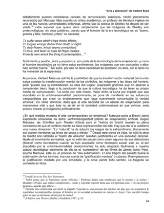 “Arte y alienación” de Herbert Read
19
debidamente pueden necesitarse canales de comunicación selectivos, hecho plenamente
reconocido por Marcuse. Mas cuando un crítico académico, un profesor de literatura inglesa de
una de las nuevas universidades británicas, afirma que la poesía de Shelley ha dejado de ser
viable,16
cabe suponer que quiere decir simplemente que las imágenes de Shelley son
pretecnológicas: en otras palabras, puesto que el hombre de la era tecnológica es ya “bueno,
grande y feliz, hermoso y libre” no necesita:
To suffer woes which Hope thinks infinite;
To forgive wrongs darker than death or night;
To defy Power, which seems omnipotent;
To love, and bear; to hope till Hope creates
From its own wreck the thing it contemplates…++
Sufrimiento y perdón, amor y esperanza, son parte de la terminología de la enajenación, y como
el hombre tecnológico ya no tiene estos sentimientos, las imágenes que van asociadas a ellos
han perdido fuerza.17
No sufre, por eso no tiene necesidad de perdonar; no ama, por lo tanto no
ha menester de la esperanza.
Al parecer, Herbert Marcuse admite la posibilidad de que la transformación material del mundo
traiga consigo la transformación mental de los símbolos, las imágenes y las ideas del hombre,
pero “puesto que la contradicción es obra del Logos” (expresión gnómica que no alcanzó a
comprender bien), llega a la conclusión de que la cultura tecnológica ha de tener su propio
medio de comunicación. “La lucha por este medio, mejor dicho la lucha por impedir que sea
absorbido en la unidimensionalidad predominante, se pone de manifiesto en los esfuerzos
vanguardistas por crear un enajenamiento que haga nuevamente comunicable la verdad
artística”. En otros términos, dado que el arte necesita de un estado de enajenación para
mantenerse vital y que éste no se da en la sociedad unidimensional en que vivimos, será
preciso crearlo (o imaginarlo) artificialmente.
¿En qué medida muestra el arte contemporáneo tal tendencia? Marcuse pone a Brecht como
exponente consciente de dicho Verfremdungseffekt [efecto de enajenación] artificial. Según
Marcuse, las Schriften zum Theater (Obras para el Teatro) de Brecht revelan su plena
conciencia de que el conflicto mental es base imprescindible del arte. Hay que dar a lo cotidiano
una nueva dimensión: “Lo “natural” ha de adquirir los rasgos de lo extraordinario. Únicamente
así pueden revelarse las leyes de causa y efecto”.18
Desde este punto de vista, no sólo la obra
de Brecht sino también el “teatro del absurdo” resultan justificables en una sociedad racional.
Hasta el movimiento surrealista, que no está tan passé como creen algunos de sus detractores
(feneció como movimiento cuando se hizo aceptable como fenómeno social, esto es, al ser
absorbido por la unidimensionalidad predominante), ha sido adaptado fácilmente a nuestra
cultura tecnológica: testimonio de ello es el “surrealismo” de los filmes de James Bond. Pero,
apunta Marcuse, éste es un proceso de “des-sublimación”. El arte trágico del pasado busca la
sublimación de los instintos, era una suerte de “gratificación mediata” o catarsis. Reemplacemos
la gratificación mediata por una inmediata, y la cosa pierde todo sentido. La tragedia se
convierte en farsa.
16
Donal Davie en The New Statesman.
++
Sufrir penas que la Esperanza siente infinitas; / Perdonar daños más tenebrosos que la muerte o la noche; /
Desafiar el Poder, que parece omnipotente; / Amar y soportar; esperar hasta que la Esperanza cree, / De sus propios
despojos, aquello que anhela…
17
Durante una conferencia que dicté en Zagreb, Yugoslavia, una persona del público me dijo que mis conceptos le
resultaban incomprensibles porque el hombre de la sociedad comunista no conoce el Angst. Esto sucedió tiempo
antes de que un terremoto destruyera la ciudad.
18
Schriften zum Theater, Berlín y Frankfurt, 1957, p. 63.
 