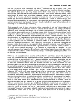 “Arte y alienación” de Herbert Read
20
Uno de los críticos más inteligentes de Brecht,19
observó que, en su teatro, todo “está
encaminado hacia un solo fin: sustituir el teatro mágico por otro científico, el teatro infantil por
otro adulto”. Esto puede ser muy loable como ideal social, pero es un ideal artístico
impracticable, ya que el arte es básicamente irracional y hasta infantil. Pedirle al artista, como
hace Brechy (y, según creo, los críticos marxistas, Lukács, entre otros) que “renuncie a los
métodos de la hipnosis e, inclusive, cuando más la necesita, a la usual empatía”,20
equivale a
pedirle que renuncie al arte como medio de comunicación. Quitarle al artista la magia y la
empatía significa despojarlo de los procesos esenciales de la actividad creadora o imaginativa
que han caracterizado al arte desde Homero y Esquilo hasta Brecht (quien afortunadamente no
siempre puso en práctica lo que predicaba).
Cierto es que la meta de buen número de artistas y escuelas de arte fue “independizarse del
aspecto primitivo de la naturaleza humana”. Éste es el ideal clásico, que produjo un arte tan
“alienado” como cualquier otro, pese a toda su perfección y severidad. En un sentido muy real,
Fedra es tan superrealista como El rey Lear: estas obras típicamente representativas de la
imaginación clásica y la romántica no se diferencian en su actitud frente a la realidad (mucho
menos en su actitud respecto del “mundo real en que vivimos”, “la vida cotidiana”, etc.), sino
simplemente en su manera de concebir la forma artística. Donde esto mejor se comprueba es
en las artes visuales. En efecto, los temas elegidos por artistas como David y Delacroix,
Cézanne y Monet, son muy similares: la diferencia estriba en el modo de tratar esos temas.
Hasta un clasicista formal como Paul Valéry tuvo que admitir “la ineludible necesidad del
lenguaje poético de entregarse a la negación” (de lo real, de lo existente) hace notar Marcuse,
quien expresa el mismo pensamiento de la siguiente manera: “El lenguaje poético, que crea y
se mueve en un medio que presenta lo no presente, es un lenguaje de cognición”, de una
cognición que subvierte lo positivo. En su función cognoscitiva, la poesía cumple la gran misión
del pensamiento: le travail qui fait vivre en nous ce qui n‟existe pas21
[el trabajo que hace vivir
en nosotros lo que no existe]”.
Volviendo a la situación real de las artes en la civilización tecnológica actual diré, en primer
lugar, que considero erróneo hacer generalizaciones sobre sus características. Aparte de la
división artificial de arte burgués “libre” y realismo socialista regimentado (separación que se
desvanece en cuanto desaparecen las restricciones, como sucedió en Polonia y en Yugoslavia),
no hay una verdadera unidad entre las diversas escuelas del norte occidental. Sin ser
demasiado estrictos, podríamos englobar en el surrealismo no sólo la sistemática alienación de
los surrealistas propiamente dichos (el sistemático dérèglement de los sentidos o, repitiendo la
definición de Breton, “el dictado del pensamiento, en ausencia del gobierno de la razón y fuera
de toda preocupación estética y moral”), sino también todo lo que sea deformación de las
imágenes del “mundo real”, cosa característica del arte expresionista en cualquiera de sus
manifestaciones, desde Picasso hasta Max Beckmann (a mi ver, este último sería un
equivalente aproximado de Brecht). Mas fuera de tan amplia categoría encontramos diversos
ejemplos de constructivismo o neoplasticismo (quizá equivalentes de la poesía de Paul Valéry,
pues también ellos cumplen Le travail qui fait vivre en nous ce qui n‟existe pas) y un nuevo
grupo, a saber, esas formas de la “pintura de acción” tan difundidas en los Estados Unidos, el
Japón y Alemania, que son realistas en el sentido de que proyectan sensaciones inmediatas,
delinean acciones más dinámicas que simbólicas, desbordan energía más que sentimiento y
constituyen un ejercicio muscular que tiene tanto estilo como pueden tenerlo un boxeador o un
torero. En cuanto al “pop art” y el “op art”, sólo cuentan como fenómenos secundarios, como
intentos de “desublimar” el arte para reducirlo al plano de la sociedad unidimensional: el pop art,
derribando los límites entre el arte y las imágenes de la comunicación de masas (anuncios
19
Eric Bentley, The Life of the Drama, 1965, p. 163.
20
Tomado por Bentley de “Prospectus of the Diderot Society” de Brecht, p. 162.
21
O. cit., p. 67.
 