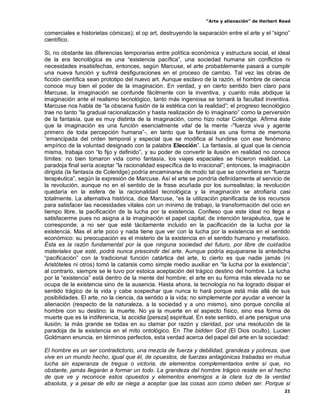 “Arte y alienación” de Herbert Read
21
comerciales e historietas cómicas); el op art, destruyendo la separación entre el arte y el “signo”
científico.
Si, no obstante las diferencias temporarias entre política económica y estructura social, el ideal
de la era tecnológica es una “existencia pacífica”, una sociedad humana sin conflictos ni
necesidades insatisfechas, entonces, según Marcuse, el arte probablemente pasará a cumplir
una nueva función y sufrirá desfiguraciones en el proceso de cambio. Tal vez las obras de
ficción científica sean prototipo del nuevo art. Aunque esclavo de la razón, el hombre de ciencia
conoce muy bien el poder de la imaginación. En verdad, y en cierto sentido bien claro para
Marcuse, la imaginación se confunde fácilmente con la inventiva, y cuanto más abdique la
imaginación ante el realismo tecnológico, tanto más ingeniosa se tornará la facultad inventiva.
Marcuse nos habla de “la obscena fusión de la estética con la realidad”; el progreso tecnológico
trae no tanto “la gradual racionalización y hasta realización de lo imaginario” como la perversión
de la fantasía, que es muy distinta de la imaginación, como hizo notar Coleridge. Afirma éste
que la imaginación es una función esencialmente vital de la mente -"fuerza viva y agente
primero de toda percepción humana”-, en tanto que la fantasía es una forma de memoria
“emancipada del orden temporal y especial que se modifica al hundirse con ese fenómeno
empírico de la voluntad designado con la palabra Elección”. La fantasía, al igual que la ciencia
misma, trabaja con “lo fijo y definido”, y su poder de convertir la ilusión en realidad no conoce
límites: no bien tomaron vida como fantasía, los viajes espaciales se hicieron realidad. La
paradoja final sería aceptar “la racionalidad específica de lo irracional”; entonces, la imaginación
dirigida (la fantasía de Coleridge) podría encaminarse de modo tal que se convirtiera en “fuerza
terapéutica”, según la expresión de Marcuse. Así el arte se pondría definidamente al servicio de
la revolución, aunque no en el sentido de la frase acuñada por los surrealistas; la revolución
quedaría en la esfera de la racionalidad tecnológica y la imaginación se atrofiaría casi
totalmente. La alternativa histórica, dice Marcuse, “es la utilización planificada de los recursos
para satisfacer las necesidades vitales con un mínimo de trabajo, la transformación del ocio en
tiempo libre, la pacificación de la lucha por la existencia. Confieso que este ideal no llega a
satisfacerme pues no asigna a la imaginación el papel capital, de intención terapéutica, que le
corresponde; a no ser que esté tácitamente incluido en la pacificación de la lucha por la
existencia. Mas el arte poco y nada tiene que ver con la lucha por la existencia en el sentido
económico: su preocupación es el misterio de la existencia en el sentido humano y metafísico.
Ésta es la razón fundamental por la que ninguna sociedad del futuro, por libre de cuidados
materiales que esté, podrá nunca prescindir del arte. Aunque podría equipararse la antedicha
“pacificación” con la tradicional función catártica del arte, lo cierto es que nadie jamás (ni
Aristóteles ni otros) tomó la catarsis como simple medio auxiliar en “la lucha por la existencia”;
al contrario, siempre se le tuvo por estoica aceptación del trágico destino del hombre. La lucha
por la “existencia” está dentro de la mente del hombre; el arte en su forma más elevada no se
ocupa de la existencia sino de la ausencia. Hasta ahora, la tecnología no ha logrado disipar el
sentido trágico de la vida y cabe sospechar que nunca lo hará porque está más allá de sus
posibilidades. El arte, no la ciencia, da sentido a la vida; no simplemente por ayudar a vencer la
alienación (respecto de la naturaleza, a la sociedad y a uno mismo), sino porque concilia al
hombre con su destino: la muerte. No ya la muerte en el aspecto físico, sino esa forma de
muerte que es la indiferencia, la accidia [pereza] espiritual. En este sentido, el arte persigue una
ilusión; la más grande se todas en su clamar por razón y claridad, por una resolución de la
paradoja de la existencia en el mito ontológico. En The bidden God (El Dios oculto), Lucien
Goldmann enuncia, en términos perfectos, esta verdad acerca del papel del arte en la sociedad:
El hombre es un ser contradictorio, una mezcla de fuerza y debilidad, grandeza y pobreza, que
vive en un mundo hecho, igual que él, de opuestos, de fuerzas antagónicas trabadas en mutua
lucha sin esperanza de tregua o victoria, de elementos complementarios entre sí que, no
obstante, jamás llegarán a formar un todo. La grandeza del hombre trágico reside en el hecho
de que ve y reconoce estos opuestos y elementos enemigos a la clara luz de la verdad
absoluta, y a pesar de ello se niega a aceptar que las cosas son como deben ser. Porque si
 