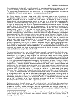 “Arte y alienación” de Herbert Read
22
fuera a aceptarlo, destruiría la paradoja, perdería su grandeza y se conformaría con su pobreza
y miseria (misére). Por fortuna, el hombre se mantiene paradójico y contradictorio hasta el fin -
"el hombre va infinitamente más allá del hombre”-, y confronta la radicalidad e irredimible
ambigüedad del mundo con sus iguales y opuestas ansias de claridad.22
En Soviet Marxism (Londres y New York, 1958), Marcuse advierte que “al rechazar el
„insuperable antagonismo entre esencia y existencia‟ como principio teórico del „formalismo‟ la
estética soviética rechaza el principio del arte mismo”. Al negarle al arte su función
trascendental, esta estética demuestra “querer un arte que no es tal y recibe lo que pide”. En
otro libro, Eros and Civilization (Londres y New York, 1956), Marcuse nos da su definición más
positiva de la función del arte. Tras un interesante análisis de la estética de Schiller, reconoce
que las ideas de éste “representan una de las posiciones más avanzadas del pensamiento”.
Pero “debe comprenderse que esa liberación de la realidad de que nos habla Schiller no es
trascendental, „interior‟; ni tampoco la simple libertad intelectual (como hace notar
explícitamente Schiller): es la libertad en la realidad. La realidad que „pierde su seriedad‟ es la
realidad inhumana de las necesidades, y pierde sus seriedad cuando éstas logran satisfacer sin
trabajo alienado” (p. 188). Nos encontramos, pues, ante la misma “alternativa histórica” de One-
Dimensional Man (El hombre unidimensional). Pero las ideas formuladas por Schiller “serían un
„esteticismo‟ irresponsable si, en este mundo de represión, el reino del juego no fuera más que
adorno, lujo y fiesta. La función estética ha de ser el principio que gobierne toda la existencia
humana, cosa sólo factible si ella se hace “universal”. La cultura estética presupone „una
revolución total en la forma de percibir y sentir‟, revolución que será posible únicamente cuando
la civilización haya alcanzado la mayor madurez material e intelectual” (pp. 188-9). Dadas estas
condiciones, las mismas de la “alternativa histórica”, “el hombre retornará a la „libertad de ser lo
que debe ser‟. Mas lo que „debe ser‟ es la libertad misma: la libertad de juzgar. La imaginativa
es la facultad mental que practica esta libertad”.
Volvemos así nuevamente a esa indefinida facultad que es la imaginación. Schiller la define en
términos semejantes a los de Coleridge, quien probablemente se ha inspirado en él. La
imaginación, dice Schiller, es esencialmente vital e irracional; diluye, difunde, disipa a fin de
recrear (¿en el juego?), o bien, allí donde el proceso resulta imposible, lucha para idealizar y
unificar. La unificación, ¡he aquí el escollo! El concepto de unificación de Schiller es formalista:
la forma estética es sensorial y está constituida por el orden de los sentidos. En esto va implícito
el ideal platónico, pues ¿qué otra cosa es el “orden de los sentidos” sino los paradigmas de la
armonía física? Pero nos estamos apartado demasiado de Hegel y Marx, y temo también que
de Marcuse. Hay que elegir finalmente entre la forma (que no es raciona ni irracional, sino una
“cosa en sí”) y lo que los teóricos soviéticos llaman el “realismo”, que tampoco es racional o
irracional sino “los hechos dados” (y, ¿qué es un “hecho?). La “pacificación” que, según
Marcuse, algún día logrará la civilización tecnológica “presupone el dominio de la Naturaleza”.
“La historia es la negación de la Naturaleza. Lo simplemente natural es superado y recreado por
la facultad de la Razón”. No sólo se sojuzga a la Naturaleza, también se le trasciende, y así la
humanidad entra (o entrará) en una época de alegría y felicidad. Todo esto es resultado de la
meditación consciente (la ciencia y la técnica). La Técnica se convierte en “el órganon del „arte
de la vida‟. La función de la Razón converge, entonces, con la del Arte”. Esta relación
fundamental “demuestra la racionalidad específica del arte”.
Cabe preguntarse si puede existir un arte racional, ahora o en lo futuro. La respuesta de
Marcuse es ambigua, a mi parecer. Afirma, con toda razón, que “el universo artístico es ilusión,
apariencia, Scheim”. Antaño, el mundo del arte representaba las oscuras fuerzas de lo
inconsciente, la resolución de los conflictos psíquicos. El hombre se enfrentaba a la Naturaleza
22
The Hidden God: A Study of Tragic Vision in the Pensées of Pascal and the Tragedies of Racine, trad. de Philip
Thody, Londres, 1964, p. 60. En este pasaje, podría sustituirse la palabra “claridad” por el vocablo “unidad” de
Coleridge o “forma” de Valéry.
 