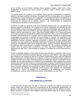“Arte y alienación” de Herbert Read
23
ya con el Arte, ya con la Razón, métodos incluso opuestos. Hogaño, “estos reinos, otrora
antagonistas, se fusionan por motivos técnicos y políticos: magia y ciencia, vida y muerte,
alegría y pena”.
“La obscena fusión de la estética con la realidad refuta a quienes contraponen la imaginación
„poética‟ a la Razón científica y empírica. El progreso técnico va acompañado de una gradual
racionalización y hasta realización de lo imaginario. Los arquetipos del horror y la alegría, de la
guerra y la paz pierden su carácter catastrófico”. La ciencia del arte aliada a la de la psiquis
comprende los procesos de la creación artística y así “reencaminada, la imaginación
comprendida se convierte en fuerza terapéutica”.23
Si ésta es la suerte que aguarda al arte en la sociedad unidimensional, ¿en qué sobrevivirá?
Marcuse anuncia la venida de una sociedad en la cual la imaginación se verá libre de todo
dominio estético, futuro horroroso, escalofriante. En lugar de esa sociedad, pide otra planificada,
que sea “racional y libre en la medida en que esté organizada, sostenida y reproducida por una
Materia histórica esencialmente nueva”. Esta nueva entidad (Materia, con mayúscula) queda
como vago concepto que trasciende la dialéctica de la situación. Mas, ¿cuál es la situación? La
sociedad unidimensional no es universal, tiene un futuro incierto. “Debajo de la base popular
conservadora se encuentra el sustrato de los proscriptos e „intrusos‟, los explotados y los
perseguidos de distinta raza o color, los que están y estarán sin trabajo”. Los sistemas sociales
establecidos tendrían suficiente capacidad económica y técnica como para contener esta
amenaza, mas sólo a costa de las libertades individuales: “El segundo período de barbarie bien
podría ser el mantenido imperio de la civilización misma”. Esta es la sombría perspectiva con
que Marcuse cierra su estudio de la “sociedad unidimensional”. Por no ofrecer “conceptos que
puedan servir de puente entre el presente y el futuro, por haber fracasado sin ofrecer
esperanzas de algo mejor”, esta sociedad es negativa. El propósito de la vida sigue siendo un
misterio.
El arte ha quedado relegado y nada puede hacerse para solucionar la situación, salvo que se
recurra a él como instrumento necesario para que “surja una nueva Materia”. Muy vaga es esta
idea mesiánica que aparece al final de El hombre unidimensional, pero dudo que Marcuse
piense realmente en el advenimiento de un Mesias. En Eros y la civilización de los sentidos en
oposición al orden de la razón”, idea (proveniente de Schiller) que “apunta a la liberación de los
sentidos, lo cual, lejos de destruir la civilización sus posibilidades”. Mas, ¿pueden los sentidos
liberarse para crear su orden propio en una sociedad que ha logrado “la pacificación de la lucha
por la existencia”? ¿No hay una contradicción final entre el arte irracional y la sociedad racional,
entre el hombre paradójico que se empeña en seguir “infinitamente más allá del hombre” y el
ser tecnológico que plantea “la civilización de los recursos para satisfacer las necesidades
vitales con un mínimo de trabajo”? Si la pacificación y la sublimación son procesos
contradictorios, ¿cuál es, pues, la diferencia entre la nueva Materia y el viejo Mito?
CAPÍTULO III
LOS LÍMITES DE LA PINTURA
Un famoso crítico de arte chino del siglo V, Hsieh Ho, propuso seis criterios para juzgar la
pintura. Estos seis criterios resumían la experiencia de las procedentes generaciones de
pintores y durante cientos de años fueron los principios rectores del arte pictórico en China.
Deseo comenzar un examen crítico bastante severo del estado actual de la pintura europea
23
One-Dimentional Man, pp. 248-9.
 