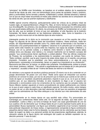 “Arte y alienación” de Herbert Read
6
“principios” de Wölfflin eran formalistas, se basaban en el análisis objetivo de la experiencia
visual de las obras de arte; creó una terminología (cinco pares de opuestos: lineal y pictórico,
plano y profundidad, forma cerrada y abierta, multiplicidad y unidad, claridad absoluta y relativa)
con la que se creyó haber encontrado el medio para obtener los secretos de la composición de
las obras de arte, que así podrían explicarse y clasificarse.
Wölfflin ejerció enorme influencia, particularmente sobre los críticos de la primera mitad de
nuestro siglo, en especial Berenson y Roger Fry. Mas, al mismo tiempo que Wölfflin preparaba
sus Grundbegriffe, los pintores y los escultores contemporáneos socavaban los cimientos sobre
los que aquél estaba edificando. En efecto, los principios de Wólfflin se fundamentan en un solo
tipo de arte, que es también el único al que son aplicables: el arte figurativo de la tradición
humanista. No tienen aplicación en las tradiciones anteriores, tales, como la bizantina o la
egipcia, y mucho menos aún en los distintos tipos de arte moderno.
Interesante prueba de lo dicho es la conmoción que causaron en el fino espíritu del crítico
Roger Fry algunas de las últimas fases del movimiento moderno. Hasta entonces, nadie tan
amplio, tan espontáneamente sensible como Fry. Había dado la bienvenida a los fauvistas e
introducido a los postimpresionistas en Inglaterra. Cézanne no lo perturbó (por el contrario, sus
juicios sobre este maestro se cuenta entre los mejores); fue capaz de aceptar a Matisse y a
Braque, aun en su período cubista, y a italianos como Severini o Carrá. Para todos estos
artistas tenía una disculpa: eran latinos y no rompían realmente con la tradición europea del
pasado; “sus construcciones tienen significado y unidad plástica”. Pero las últimas creaciones
de Picasso, los surrealistas y los expresionistas le causaban una suerte de rechazo físico.
“Debo confesar -escribió- que la gran mayoría de estas obras dejan en mi espíritu una penosa
impresión. Considero que la puerilidad, una fatua autocomplacencia y un algo de pura
fanfarronería, conscientes e inconscientes, tienen un papel muy importante en su producción”.1
Reconocía que Klee era “al menos, un artista más coherente. Indudablemente, posee su propio
ritmo lineal, arañesco, definido”. Tras admitir a regañadientes que se trataba de un arte personal
y “expresivo”, acusaba a Klee de ser “víctima del deseo de retornar a la infancia”.
Se retrotrae a una especie de escritura pictórica personal. Él mismo nos lo da a entender en un
pasaje denominado “de paseo con una línea”. Nadie sería capaz de interpretar sus escritos
pictóricos sin conocer la clase, por eso es de presumir que la historia que cuenta es tan sólo su
modo de lograr un resultado visualmente placentero; importa lo que se ve, no lo que se relata.
Lástima que, en sus relaciones formales, la obra resultante no llega a ser ni siquiera tan
interesante o conmovedora como los ornamentos de los cacharros que los actuales indios de
Nuevo México realizan siguiendo el mismo procedimiento de relatar gráficamente una historia
en la que el autor asigna a cada línea un significado especial. De todos modos, estos trabajos
no pasan de ser un arte decorativo más bien elemental; de ahí que nos asombre el exagerado
valor que los admiradores de Paul Klee atribuyen a los intentos aun más elementales de este
artista.
Aproximadamente en la misma época en que escribió esta crítica, Fry pronunciaba en
Cambridge sus conferencias Slade sobre arte. En la segunda de éstas, que trata sobre “La
sensibilidad”, vuelve a Klee y se toma el trabajo de hacer una copia geometrizada de uno de
sus cuadros a fin de demostrar que “el dibujo basta de por sí para expresar buena parte de su
personalidad. Busca representar una figura que simbolice vagamente al ser humano mediante
esta particular disposición de líneas rectas, e ingeniosamente compendia la figura combinando
pequeños planos hasta crear la forma deseada. La proporción de los volúmenes que las líneas
tratan de sugerir se debe a su personal sentido de las proporciones significativas; además, la
ubicación exacta de la figura dentro del rectángulo del cuadro es también expresión de su
elección personal. Y esto es todo”.
1
Tomado de una crítica aparecida en Burlington Magazine, mayo de 1934.
 