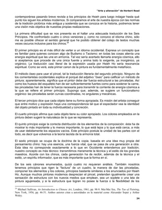 “Arte y alienación” de Herbert Read
24
contemporánea pasando breve revista a los principios de Hsieh para luego indagar hasta qué
punto los siguen los artistas modernos. Si comparamos el arte de nuestra época con las normas
de la tradición pictórica más antigua y sostenida que se conozca en la historia, podremos tener
una visión más objetiva de nuestras propias realizaciones.
La primera dificultad que se nos presenta es el hallar una adecuada traducción de los Seis
Principios. He confrontado cuatro o cinco versiones y, como no conozco el idioma chino, sólo
me es posible ofrecer el sentido general que he podido obtener del cotejo de textos muchas
veces oscuros inclusive para los chinos.24
El primer principio es el más difícil de verter a un idioma occidental. Expresa un concepto que
es familiar para quienes conocen algo de Budismo o Taoísmo: en todas las cosas alienta una
energía espiritual que las une en armonía. Tal vez sería acertado llamarla energía cósmica, ello
si aceptamos que procede de una única fuente y anima todo lo exigente, ya inorgánico, ya
orgánico. La traducción casi literal de la expresión usada por Hsieh Ho sería resonancia
espiritual. Como se verá, este primer canon de la pintura es fundamentalmente metafísico.
El método óseo para usar el pincel, tal la traducción literaria del segundo principio. Ninguno de
los comentaristas occidentales explica el porqué del adjetivo “óseo” para calificar un método de
pintura; aparentemente, significa que el pintor debe dar fuerza estructural a las pinceladas. Así
como los huesos del esqueleto han de ser suficientemente fuertes como para sostener la carne,
las pinceladas han de tener la fuerza necesaria para transmitir la corriente de energía cósmica a
la que se refiere el primer principio. Supongo que, además, se sugiere un funcionalismo
orgánico: las pinceladas serán curvas coordinadas, no angulares y mecánicas.
El tercer principio dice que cada objeto tiene su forma apropiada. Es misión del artista conseguir
que entre motivo y expresión haya una correspondencia tal que el espectador vea la identidad
del objeto pintado en toda su individualidad y concreción.
El cuarto principio afirma que cada objeto tiene su color apropiado. Los colores empleados en la
pintura deben sugerir la naturaleza de lo que se representa.
El quinto principio exige la correcta distribución de los elementos de la composición: ésta ha de
mostrar lo más importante y lo menos importante, lo que está lejos y lo que está cerca, a más
de usar debidamente los espacios vacíos. Este principio postula la unidad de las partes con el
todo, es decir que volvemos a la teoría taoísta de la armonía total.
El sexto principio se ocupa de la doctrina de la copia, basada en una idea muy propia del
pensamiento chino: hay una esencia, una fuerza vital, que se pasa de una generación a otra.
Esta idea no corresponde exactamente a lo que en Occidente entendemos por tradición;
nuestro concepto es más técnico: transmitimos meramente la técnica y el estilo de los grandes
maestros. Acorde con los chinos, cada generación ha de recibir, además de la técnica y el
estilo, un espíritu informador, que es más importante que la forma en sí.
De los seis cánones enumerados, quizá cuatro no requieran análisis. También nosotros
tenemos principios que rigen la “factura” de un cuadro, la manera de dar las pinceladas,
componer los elementos y los colores, principios bastante similares a los enunciados por Hsieh
Ho. Aunque muchos pintores modernos desprecian el pincel, pretenden igualmente crear una
sensación de estructura con los nuevos medios que emplean, sea un soplete o una lata de
pintura agujereada, y si la estructura que logran no posee la fuerza o la flexibilidad de los
24
Michael Sullivan, An Introduction to Chinese Art, Londres, 1961, pp. 98-9. Mai-Mai Sze, The Tao of Painting,
New York, 1956, pp. 46-51. Ambos autores citan a autoridades en la material como Alexander Soper y Arthur
Waley.
 