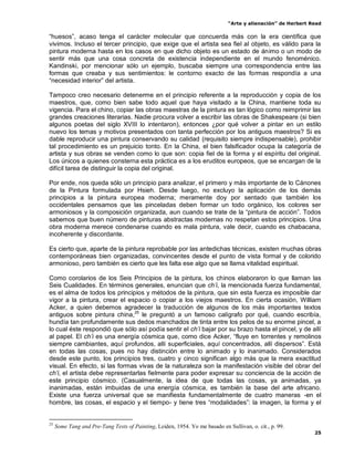 “Arte y alienación” de Herbert Read
25
“huesos”, acaso tenga el carácter molecular que concuerda más con la era científica que
vivimos. Incluso el tercer principio, que exige que el artista sea fiel al objeto, es válido para la
pintura moderna hasta en los casos en que dicho objeto es un estado de ánimo o un modo de
sentir más que una cosa concreta de existencia independiente en el mundo fenoménico.
Kandinski, por mencionar sólo un ejemplo, buscaba siempre una correspondencia entre las
formas que creaba y sus sentimientos: le contorno exacto de las formas respondía a una
“necesidad interior” del artista.
Tampoco creo necesario detenerme en el principio referente a la reproducción y copia de los
maestros, que, como bien sabe todo aquel que haya visitado a la China, mantiene toda su
vigencia. Para el chino, copiar las obras maestras de la pintura es tan lógico como reimprimir las
grandes creaciones literarias. Nadie procura volver a escribir las obras de Shakespeare (si bien
algunos poetas del siglo XVIII lo intentaron), entonces ¿por qué volver a pintar en un estilo
nuevo los temas y motivos presentados con tanta perfección por los antiguos maestros? Si es
dable reproducir una pintura conservando su calidad (requisito siempre indispensable), prohibir
tal procedimiento es un prejuicio tonto. En la China, el bien falsificador ocupa la categoría de
artista y sus obras se venden como lo que son: copia fiel de la forma y el espíritu del original.
Los únicos a quienes consterna esta práctica es a los eruditos europeos, que se encargan de la
difícil tarea de distinguir la copia del original.
Por ende, nos queda sólo un principio para analizar, el primero y más importante de lo Cánones
de la Pintura formulada por Hsieh. Desde luego, no excluyo la aplicación de los demás
principios a la pintura europea moderna; meramente doy por sentado que también los
occidentales pensamos que las pinceladas deben formar un todo orgánico, los colores ser
armoniosos y la composición organizada, aun cuando se trate de la “pintura de acción”. Todos
sabemos que buen número de pinturas abstractas modernas no respetan estos principios. Una
obra moderna merece condenarse cuando es mala pintura, vale decir, cuando es chabacana,
incoherente y discordante.
Es cierto que, aparte de la pintura reprobable por las antedichas técnicas, existen muchas obras
contemporáneas bien organizadas, convincentes desde el punto de vista formal y de colorido
armonioso, pero también es cierto que les falta ese algo que se llama vitalidad espiritual.
Como corolarios de los Seis Principios de la pintura, los chinos elaboraron lo que llaman las
Seis Cualidades. En términos generales, enuncian que ch‟i, la mencionada fuerza fundamental,
es el alma de todos los principios y métodos de la pintura, que sin esta fuerza es imposible dar
vigor a la pintura, crear el espacio o copiar a los viejos maestros. En cierta ocasión, William
Acker, a quien debemos agradecer la traducción de algunos de los más importantes textos
antiguos sobre pintura china,25
le preguntó a un famoso calígrafo por qué, cuando escribía,
hundía tan profundamente sus dedos manchados de tinta entre los pelos de su enorme pincel, a
lo cual éste respondió que sólo así podía sentir el ch‟i bajar por su brazo hasta el pincel, y de allí
al papel. El ch‟i es una energía cósmica que, como dice Acker, “fluye en torrentes y remolinos
siempre cambiantes, aquí profundos, allí superficiales, aquí concentrados, allí dispersos”. Está
en todas las cosas, pues no hay distinción entre lo animado y lo inanimado. Considerados
desde este punto, los principios tres, cuatro y cinco significan algo más que la mera exactitud
visual. En efecto, si las formas vivas de la naturaleza son la manifestación visible del obrar del
ch‟i, el artista debe representarlas fielmente para poder expresar su conciencia de la acción de
este principio cósmico. (Casualmente, la idea de que todas las cosas, ya animadas, ya
inanimadas, están imbuidas de una energía cósmica, es también la base del arte africano.
Existe una fuerza universal que se manifiesta fundamentalmente de cuatro maneras -en el
hombre, las cosas, el espacio y el tiempo- y tiene tres “modalidades”: la imagen, la forma y el
25
Some Tang and Pre-Tang Texts of Painting, Leiden, 1954. Yo me basado en Sullivan, o. cit., p. 99.
 