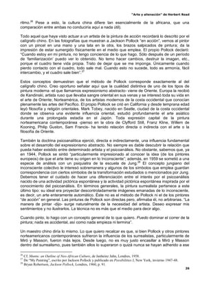 “Arte y alienación” de Herbert Read
26
ritmo.26
Pese a esto, la cultura china difiere tan esencialmente de la africana, que una
comparación entre ambas no conduciría aquí a nada útil).
Todo aquel que haya visto actuar a un artista de la pintura de acción recordará lo descrito por el
calígrafo chino. En las fotografías que muestran a Jackson Pollock “en acción”, vemos al pintor
con un pincel en una mano y una lata en la otra, los brazos salpicados de pintura; da la
impresión de estar sumergido físicamente en el medio que emplea. El propio Pollock declaró:
“Cuando estoy en mi pintura, no tengo conciencia de lo que hago. Sólo después de un período
de „familiarización‟ puedo ver lo obtenido. No temo hacer cambios, destruir la imagen, etc.,
porque el cuadro tiene vida propia. Trato de dejar que se me imponga. Únicamente cuando
pierdo contacto con el cuadro, todo sale mal. Cuando esto no sucede, todo es armonía, fácil
intercambio, y el cuadro sale bien”.27
Estos conceptos demuestran que el método de Pollock corresponde exactamente al del
calígrafo chino. Creo oportuno señalar aquí que la cualidad distintiva de uno de los tipos de
pintura moderna -el que llamamos expresionismo abstracto- viene de Oriente. Europa la recibió
de Kandinski, artista ruso que llevaba sangre oriental en sus venas y se interesó toda su vida en
el arte de Oriente; Norteamérica, de los artistas modernos de la costa occidental que conocían
plenamente las artes del Pacífico. El propio Pollock se crió en California y desde temprana edad
leyó filosofía y religión orientales. Mark Tobey, nacido en Seatle, ciudad de la costa occidental
donde se observa una evidente influencia oriental, estudió profundamente el arte asiático
durante una prolongada estadía en el Japón. Toda expresión capital de la pintura
norteamericana contemporánea -pienso en la obra de Clyfford Still, Franz Kline, Willem de
Kooning, Philip Guston, Sam Francis- ha tenido relación directa o indirecta con el arte o la
filosofía de Oriente.
También la doctrina psicoanalítica ejerció, directa e indirectamente, una influencia fundamental
sobre el desarrollo del expresionismo abstracto. No siempre es dable descubrir la relación que
pueda haber existido entre determinado artista y el psicoanálisis. No obstante, sabemos que, ya
en 1944, Pollock se sintió “particularmente impresionado al conocer la idea (de los pintores
europeos) de que el arte tiene su origen en lo Inconsciente”; además, en 1959 se sometió a una
especie de análisis con un psiquiatra de la escuela de Jung.28
El concepto jungiano del
inconsciente colectivo le interesó sobremanera y algunos de los símbolos que emplea guardan
correspondencia con ciertos símbolos de la transformación estudiados o mencionados por Jung.
Debemos tener el cuidado de hacer una diferenciación entre el interés por el psicoanálisis
nacido de una actividad pictórica espontánea y la actividad pictórica espontánea inspirada por el
conocimiento del psicoanálisis. En términos generales, la pintura surrealista pertenece a este
último tipo: su ideal era proyectar descontroladamente imágenes emanadas de lo inconsciente,
es decir, un arte enteramente automático. Éste no es el método de Pollock ni el de los pintores
“de acción” en general. Las pinturas de Pollock son directas pero, afirmaba él, no arbitrarias. “La
manera de pintar -dijo- surge naturalmente de la necesidad del artista. Deseo expresar mis
sentimientos y no ilustrarlos. La técnica no es más que el medio para decir algo.
Cuando pinto, lo hago con un concepto general de lo que quiero. Puedo dominar el correr de la
pintura; nada es accidental, así como nada empieza ni termina”.
Un maestro chino diría lo mismo. Lo que quiero recalcar es que, si bien Pollock y otros pintores
norteamericanos contemporáneos sufrieron la influencia de los surrealistas, particularmente de
Miró y Masson, fueron más lejos. Desde luego, no es muy justo encasillar a Miró y Masson
dentro del surrealismo, pues también ellos lo superaron o quizá nunca se hayan adherido a ese
26
Cf. Muntu: an Outline of Neo-African Culture, de Janheinz Jahn, Londres, 1958.
27
De “My Painting”, escrito por Jackson Pollock y publicado en Possibilities I, New York, invierno 1947-48.
28
Bryan Robertson, Jackson Pollock, Londres, 1960, p. 91.
 