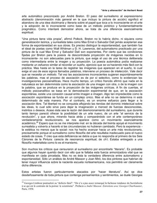 “Arte y alienación” de Herbert Read
27
arte automático preconizado por André Breton. El paso del surrealismo al expresionismo
abstracto (denominación más general en la que incluyo la pintura de acción) significó el
abandono de una idea doctrinaria y literaria sobre el papel que toca a lo inconsciente en el arte
y la adopción de lo inconsciente como base de un método pictórico y fundamentalmente
pragmático. Como intentaré demostrar ahora, se trata de una diferencia esencialmente
espiritual.
“Una pintura tiene vida propia”, afirmó Pollock. Breton no lo habría dicho, ni siquiera como
generalización teórica, y surrealista tales como Max Ernst o Salvador Dalí jamás aceptarían esa
forma de espontaneidad en sus obras. Es preciso distinguir la espontaneidad, que también fue
el ideal de poetas como Walt Whitman y D. H. Lawrence, del automatismo practicado por una
pintura de la cual Max Ernst y Salvador Dalí son exponentes. Por cierto que las condiciones
fijadas por Breton para la poesía -la descontrolada proyección de imágenes nacidas en lo
inconsciente- no son adecuadas para la pintura, que exige el uso de una técnica deliberada
como intermediaria entre la imagen y su proyección. La poesía automática podía realizarse
mediante un esfuerzo similar al recordar un sueño, ejercicio que se va haciendo más fácil con la
práctica. Mas hasta en la tarea de registrar las imágenes que aparecen en el sueño, lo cual
exige el uso de esos signos llamados palabras, interviene un proceso de intelección. Vale decir
que se necesita un método. Tal vez las asociaciones inconscientes sugieran espontáneamente
las palabras, mas el proceso de asociación es de por sí selectivo, como lo evidencian las
investigaciones psicoanalíticas. Hace mucho tiempo, un crítico francés afirmó que nada en la
naturaleza es tan determinista como la asociación de una imagen con otra, o de la imagen con
la palabra, que se produce en la proyección de las imágenes oníricas. A fin de cuentas, el
método psicoanalítico se basa en la demostración experimental de que, en la asociación
espontánea, existe una conexión causal entre imagen e imagen. Algo tan impredecible como la
asociación espontánea se funda en un complejo único. Mas el arte no se determina ni está
determinado de esta manera. Por el contrario, es un enorme esfuerzo para llegar a la
asociación libre. Tal libertad no se conquista aflojando las riendas del dominio intelectual sobre
las ideas, lo cual sólo sirve para dejar la imaginación a merced de fuerzas desconocidas,
instintos o deseos. Acaso ésta sea la razón del desmoronamiento del surrealismo, que durante
tanto tiempo pareció ofrecer la posibilidad de un arte nuevo, de un arte “al servicio de la
revolución”, y que ahora, mirando hacia atrás y comparándolo con el arte contemporáneo
verdaderamente revolucionario, se nos aparece como un movimiento esencialmente
académico.29
Espero que no se me interprete mal: en la década del treinta apoyé el movimiento
surrealista y volvería a hacerlo si las circunstancias no hubieran cambiado. Pero la experiencia -
la estética no menos que la social- nos ha hecho avanzar hacia un arte más revolucionario,
precisamente porque el surrealismo como filosofía del arte resultaba inadecuado para el nuevo
estado de cosas. Y creo que esta deficiencia se debía a que no respondía al primero de los Seis
Cánones de la Pintura: carecía de resonancia espiritual, de ch‟i. Estaba entregado a una
filosofía materialista como lo es el marxismo.
Son muchos los críticos que censuraron al surrealismo por encontrarlo “literario”. Es probable
que algunos hayan querido decir con ello que le faltaba esta fuerza armonizadora vital que se
manifiesta en cada pincelada. Mas no es ésta la verdadera diferencia entre automatismo y
espontaneidad. Sólo un análisis de André Masson y Joan Miró, los dos pintores que habrían de
tener mayor influencia sobre la naciente escuela norteamericana, nos permitirá ver claramente
dicha diferencia.
Estos artistas fueron particularmente atacados por “hacer literatura”. Así se dice
desdeñosamente de toda pintura que contenga pensamientos y sentimientos, se duele Georges
29
Georges Limbour puntualizó su “defecto fatal”: “On n‟a a pas assez remarqué la facheuse tendance du Surréalisme
à se qui est le contraire de la poésie: le scientisme”. Prefacio a André Masson: Entretiens avec Georges Charbounier,
París, 1958.
 