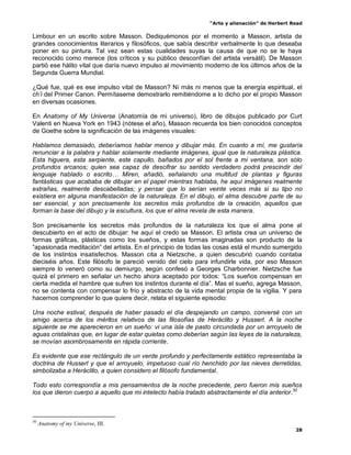 “Arte y alienación” de Herbert Read
28
Limbour en un escrito sobre Masson. Dediquémonos por el momento a Masson, artista de
grandes conocimientos literarios y filosóficos, que sabía describir verbalmente lo que deseaba
poner en su pintura. Tal vez sean estas cualidades suyas la causa de que no se le haya
reconocido como merece (los críticos y su público desconfían del artista versátil). De Masson
partió ese hálito vital que daría nuevo impulso al movimiento moderno de los últimos años de la
Segunda Guerra Mundial.
¿Qué fue, qué es ese impulso vital de Masson? Ni más ni menos que la energía espiritual, el
ch‟i del Primer Canon. Permítaseme demostrarlo remitiéndome a lo dicho por el propio Masson
en diversas ocasiones.
En Anatomy of My Universe (Anatomía de mi universo), libro de dibujos publicado por Curt
Valenti en Nueva York en 1943 (nótese el año), Masson recuerda los bien conocidos conceptos
de Goethe sobre la significación de las imágenes visuales:
Hablamos demasiado, deberíamos hablar menos y dibujar más. En cuanto a mí, me gustaría
renunciar a la palabra y hablar solamente mediante imágenes, igual que la naturaleza plástica.
Esta higuera, esta serpiente, este capullo, bañados por el sol frente a mi ventana, son sólo
profundos arcanos; quien sea capaz de descifrar su sentido verdadero podrá prescindir del
lenguaje hablado o escrito… Miren, añadió, señalando una multitud de plantas y figuras
fantásticas que acababa de dibujar en el papel mientras hablaba, he aquí imágenes realmente
extrañas, realmente descabelladas; y pensar que lo serían veinte veces más si su tipo no
existiera en alguna manifestación de la naturaleza. En el dibujo, el alma descubre parte de su
ser esencial, y son precisamente los secretos más profundos de la creación, aquellos que
forman la base del dibujo y la escultura, los que el alma revela de esta manera.
Son precisamente los secretos más profundos de la naturaleza los que el alma pone al
descubierto en el acto de dibujar: he aquí el credo se Masson. El artista crea un universo de
formas gráficas, plásticas como los sueños, y estas formas imaginadas son producto de la
“apasionada meditación” del artista. En el principio de todas las cosas está el mundo sumergido
de los instintos insatisfechos. Masson cita a Nietzsche, a quien descubrió cuando contaba
dieciséis años. Este filósofo le pareció venido del cielo para infundirle vida, por eso Masson
siempre lo veneró como su demiurgo, según confesó a Georges Charbonnier. Nietzsche fue
quizá el primero en señalar un hecho ahora aceptado por todos: “Los sueños compensan en
cierta medida el hambre que sufren los instintos durante el día”. Mas el sueño, agrega Masson,
no se contenta con compensar lo frío y abstracto de la vida mental propia de la vigilia. Y para
hacernos comprender lo que quiere decir, relata el siguiente episodio:
Una noche estival, después de haber pasado el día despejando un campo, conversé con un
amigo acerca de los méritos relativos de las filosofías de Heráclito y Husserl. A la noche
siguiente se me aparecieron en un sueño: vi una isla de pasto circundada por un arroyuelo de
aguas cristalinas que, en lugar de estar quietas como deberían según las leyes de la naturaleza,
se movían asombrosamente en rápida corriente.
Es evidente que ese rectángulo de un verde profundo y perfectamente estático representaba la
doctrina de Husserl y que el arroyuelo, impetuoso cual río henchido por las nieves derretidas,
simbolizaba a Heráclito, a quien considero el filósofo fundamental.
Todo esto correspondía a mis pensamientos de la noche precedente, pero fueron mis sueños
los que dieron cuerpo a aquello que mi intelecto había tratado abstractamente el día anterior.30
30
Anatomy of my Universe, III.
 