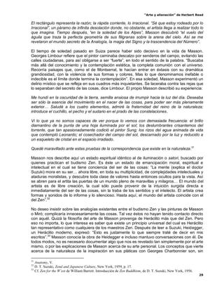 “Arte y alienación” de Herbert Read
29
El rectángulo representa la razón; la rápida corriente, lo irracional. “Sé que estoy rodeado por lo
Irracional”, un páramo de infinita desolación donde, no obstante, el artista llega a realizar todo lo
que imagina. Tiempo después, “en la soledad de los Alpes”, Masson descubrió “el vuelo del
águila que traza la perfecta geometría de sus filigranas sobre la arena del cielo. Así se me
revelaron el mundo secreto de la Analogía, la magia del Signo y la trascendencia del Número”.
El tiempo de soledad pasado en Suiza parece haber sido decisivo en la vida de Masson.
Georges Limbour refiere que el pintor caminaba descalzo por senderos del campo, evitando las
calles ciudadanas, para así obligarse a ser “fuerte”, en todo el sentido de la palabra. “Buscaba
más allá del conocimiento y la contemplación estética, la completa comunión con el universo.
Recorría paisajes que, como el de Montserrat, le hacían entrar en éxtasis con su dramática
grandiosidad, con la violencia de sus formas y colores. Mas lo que denominamos inefable o
indecible es el límite donde termina la contemplación”. En esa soledad, Masson experimentó un
delirio místico que se refleja en sus cuadros más inquietantes. Se laceraba contra las rejas que
lo separaban del secreto de las cosas, dice Limbour. El propio Masson describió su experiencia:
Me hundí en la oscuridad de la tierra, semilla ansiosa de irrumpir hacia la luz del día. Deseaba
ser sólo la esencia del movimiento en el nacer de las cosas, para poder ser más plenamente
exterior… Saludé a los cuatro elementos, admiré la fraternidad del reino de la naturaleza;
introduce el cuchillo, el pecho y el sudario en el prado de las constelaciones.
Vi lo que ya no somos capaces de ver porque lo vemos con demasiada frecuencia: el brillo
diamantino de la punta de una hoja iluminada por el sol; los deslumbrantes crisantemos del
torrente, que tan apasionadamente codició el pintor Sung; los rizos del agua animada de vida
que contempló Leonardo; el cosechador del campo del sol, descarnado por la luz y reducido a
un esqueleto de cristal en el espacio irradiado.
Quedé maravillado ante estas pruebas de la correspondencia que existe en la naturaleza.31
Masson nos describe aquí un estado espiritual idéntico al de iluminación o satori, buscado por
quienes practican el budismo Zen. Es éste un estado de emancipación moral, espiritual e
intelectual en el cual se tiene conciencia del ser de las cosas: “La mente (explica el doctor
Suzuki) mora en su ser… ahora libre, en toda su multiplicidad, de complejidades intelectuales y
ataduras moralistas, y descubre toda clase de valores hasta entonces ocultos para la vista. Así
se abren para el artita las puertas de un mundo pleno de maravillas y milagros… El mundo del
artista es de libre creación, la cual sólo puede provenir de la intuición surgida directa e
inmediatamente del ser de las cosas, sin la traba de los sentidos y el intelecto. El artista crea
formas y sonidos de lo informe y lo silencioso. Hasta aquí, el mundo del artista coincide con el
del Zen”.32
No deseo insistir sobre las analogías existentes entre el budismo Zen y las pinturas de Masson
o Miró; complicaría innecesariamente las cosas. Tal vez éstos no hayan tenido contacto directo
con aquél. Quizá la filosofía del arte de Masson provenga de Heráclito más que del Zen. Pero
eso no importa, lo que interesa es saber que existe un principio universal del cual es Heráclito
tan representativo como cualquiera de los maestros Zen. Después de leer a Suzuki, Heidegger,
un Heráclito moderno, expresó: “Esto es justamente lo que siempre traté de decir en mis
escritos”.33
Masson conocía la obra de Heidegger e incluso mantuvo conversaciones con él. De
todos modos, no es necesario documentar algo que nos es revelado tan simplemente por el arte
mismo, o por las explicaciones de Masson acerca de su arte personal. Los conceptos que vierte
acerca de la naturaleza de la inspiración en sus pláticas con Georges Charbonnier son, sin
31
Anatomy, V.
32
D. T. Suzuki, Zend and Japanese Culture, New York, 1959, p. 17.
33
Cf. Zen for the W’est de William Barrett. Introducción de Zen Buddhism, de D. T. Suzuki, New York, 1956.
 