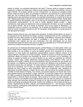“Arte y alienación” de Herbert Read
30
saberlo el artista, una verdadera descripción del satori.34
Primero vacila en aceptar la palabra
inspiración y prefiere una frase como l‟état de travail, estado de trabajo. Para definirlo, invoca al
lejano Oriente. “En el lejano Oriente -le dice a Charbonnier- se reconoce al verdadero artista
porque, antes de iniciar su labor, se sumerge en el silencio y se concentra en sí mismo durante
largo rato. Así se dispone para el trabajo. Se vacía, por así decirlo, a fin de dejar el camino
expedito para lo que podríamos considerar una actividad sobrenatural: la creación de la obra de
arte”. Masson pasa luego a describir con más exactitud cuanto le sucede al artista. Puede haber
un estado preliminar de excitación, pero no es más que la preparación para el estado final de
arrobamiento (l‟emportement), en el cual la mente adquiere terrible lucidez, y sigue
manteniendo cierto grado de autodominio. Cita una declaración de Redon, en quien ve afinidad
con el lejano Oriente: “No es el artista el inspirado, sino el que inspira al espectador”. La
meditación previa no conduce a la excitación, es un estado de serenidad en el que la mente
olvida el mundo inmediato y penetra en otro. En tal estado, añade Masson, la mente alcanza el
más alto grado de lucidez.
Masson termina diciendo que, para lograr esta serenidad, el artista oriental dedica un tiempo a
la preparación de los elementos de trabajo: pulveriza cuidadosamente la tinta, contempla sus
pinceles con amor. Mas nosotros no somos orientales, acota Masson; tenemos otros métodos.
“Cuando era joven destrozaba mis telas a cuchilladas y, en muchos casos, las obras
sacrificadas eran mejores que las que conservaba. Eso sólo demostraba que yo tenía
necesidad del estado de trance. Creo que si en algo he progresado es en el dominio del trance,
aunque soy incapaz de prescindir de él por completo”.35
Se pensará que he dedicado demasiado espacio a André Masson y he descuidado a Miró, que
fue su amigo íntimo y trabajó junto a él en la rue Blouet, a comienzos de la década del veinte.
Debí hacerlo a fin de mostrar un punto de partida decisivo en la evolución de la pintura
moderna; y si bien ambos son igualmente representativos, escogí a Masson porque, en el
aspecto literario y filosófico, fue el más completo. También la pintura y el modo de vida de Miró
evidencian desde el principio esa necesidad de entrar en comunión con la naturaleza, de
cultivar el estado de lucidez en el que el secreto de las cosas se manifiesta en símbolos
precisos. Desde luego, existen diferencias temperamentales entre Masson y Miró, que se
patentizan en el estilo y colorido de sus composiciones, pero los secretos que nos revelan son
los mismos. Los objetivos que Miró se fijó a sí mismo son idénticos a los de Masson. Así lo
demuestra cuando dice, por ejemplo: “El coraje estriba en mantenerse dentro de su ambiente,
cerca de la naturaleza, que no toma en cuenta nuestros desastres. Hasta la más minúscula
partícula de polvo posee un alma maravillosa. Mas para comprender esto, necesario es
redescubrir el sentido religioso y mágico de las cosas, ese que tenían los pueblos primitivos”.
También él rindió tributo al Oriente. “Les Chinois, ces grands seigneurs de l‟esprit” [los chinos,
esos grandes señores de espíritu]36
y logró, asimismo, la comunión mística con la naturaleza.
En 1939, al estallar la Segunda Guerra Mundial, fue a Verengeville-Sur-Mer y allí, nos cuenta,
experimentó un profundo deseo de escapar. “Me encerré en mí mismo con toda intención. La
noche, la música y las estrellas fueron sugiriéndome cada vez más mis pinturas. La música me
atrajo siempre, pero entonces comenzó a cumplir en mi vida la función que había llenado la
poesía a principios de la década del veinte. Cuando volví a Mallorca, tras la caída de Francia, la
música, especialmente de Bach y Mozart, era fundamental para mí…” En esa época también
leyó muchísimo, inclinándose particularmente hacia los místicos españoles como San Juan de
la Cruz y Santa Teresa.37
34
Entretiens, p. 149.
35
Ibid., p. 123.
36
Entretiens, pp. 122-5.
37
Georges Duthuit, Où allezvous Miró”, Cabiers d’Art núms. 8-10, 1936, p. 262. Cf. Juan Miró de James Thrall
Soby, New York, 1959, p. 28.
 