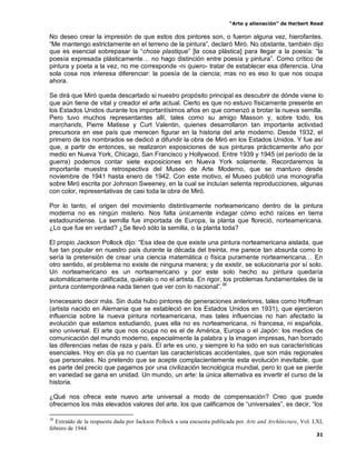 “Arte y alienación” de Herbert Read
31
No deseo crear la impresión de que estos dos pintores son, o fueron alguna vez, hierofantes.
“Me mantengo estrictamente en el terreno de la pintura”, declaró Miró. No obstante, también dijo
que es esencial sobrepasar la “chose plastique” [la cosa plástica] para llegar a la poesía: “la
poesía expresada plásticamente… no hago distinción entre poesía y pintura”. Como crítico de
pintura y poeta a la vez, no me corresponde -ni quiero- tratar de establecer esa diferencia. Una
sola cosa nos interesa diferenciar: la poesía de la ciencia; mas no es eso lo que nos ocupa
ahora.
Se dirá que Miró queda descartado si nuestro propósito principal es descubrir de dónde viene lo
que aún tiene de vital y creador el arte actual. Cierto es que no estuvo físicamente presente en
los Estados Unidos durante los importantísimos años en que comenzó a brotar la nueva semilla.
Pero tuvo muchos representantes allí, tales como su amigo Masson y, sobre todo, los
marchands, Pierre Matisse y Curt Valentin, quienes desarrollaron tan importante actividad
precursora en ese país que merecen figurar en la historia del arte moderno. Desde 1932, el
primero de los nombrados se dedicó a difundir la obra de Miró en los Estados Unidos. Y fue así
que, a partir de entonces, se realizaron exposiciones de sus pinturas prácticamente año por
medio en Nueva York, Chicago, San Francisco y Hollywood. Entre 1939 y 1945 (el período de la
guerra) podemos contar siete exposiciones en Nueva York solamente. Recordaremos la
importante muestra retrospectiva del Museo de Arte Moderno, que se mantuvo desde
noviembre de 1941 hasta enero de 1942. Con este motivo, el Museo publicó una monografía
sobre Miró escrita por Johnson Sweeney, en la cual se incluían setenta reproducciones, algunas
con color, representativas de casi toda la obra de Miró.
Por lo tanto, el origen del movimiento distintivamente norteamericano dentro de la pintura
moderna no es ningún misterio. Nos falta únicamente indagar cómo echó raíces en tierra
estadounidense. La semilla fue importada de Europa, la planta que floreció, norteamericana.
¿Lo que fue en verdad? ¿Se llevó sólo la semilla, o la planta toda?
El propio Jackson Pollock dijo: “Esa idea de que existe una pintura norteamericana aislada, que
fue tan popular en nuestro país durante la década del treinta, me parece tan absurda como lo
sería la pretensión de crear una ciencia matemática o física puramente norteamericana… En
otro sentido, el problema no existe de ninguna manera; y de existir, se solucionaría por sí solo.
Un norteamericano es un norteamericano y por este solo hecho su pintura quedaría
automáticamente calificada, quiéralo o no el artista. En rigor, los problemas fundamentales de la
pintura contemporánea nada tienen que ver con lo nacional”.38
Innecesario decir más. Sin duda hubo pintores de generaciones anteriores, tales como Hoffman
(artista nacido en Alemania que se estableció en los Estados Unidos en 1931), que ejercieron
influencia sobre la nueva pintura norteamericana, mas tales influencias no han afectado la
evolución que estamos estudiando, pues ella no es norteamericana, ni francesa, ni española,
sino universal. El arte que nos ocupa no es el de América, Europa o el Japón: los medios de
comunicación del mundo moderno, especialmente la palabra y la imagen impresas, han borrado
las diferencias netas de raza y país. El arte es uno, y siempre lo ha sido en sus características
esenciales. Hoy en día ya no cuentan las características accidentales, que son más regionales
que personales. No pretendo que se acepte complacientemente esta evolución inevitable, que
es parte del precio que pagamos por una civilización tecnológica mundial, pero lo que se pierde
en variedad se gana en unidad. Un mundo, un arte: la única alternativa es invertir el curso de la
historia.
¿Qué nos ofrece este nuevo arte universal a modo de compensación? Creo que puede
ofrecernos los más elevados valores del arte, los que calificamos de “universales”, es decir, “los
38
Extraído de la respuesta dada por Jackson Pollock a una encuesta publicada por Arts and Architecture, Vol. LXI,
febrero de 1944.
 