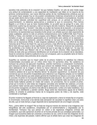 “Arte y alienación” de Herbert Read
32
secretos más profundos de la creación” de que hablaba Goethe. Un arte de esta índole exige
una actitud de contemplación y una capacidad de meditación que faltan en la mayoría de los
pintores contemporáneos. Las nueve décimas partes de las manifestaciones artísticas que se
nos quiere hacer aceptar hoy en día pueden considerarse modernas únicamente en el sentido
de que están dentro de la moda y evidencian un máximo de trivialidad e incompetencia. Durante
años hemos tolerado actividad tan superficial sólo porque, en un período de transición y
experimentación, no debemos apresurarnos a condenar lo que no conocemos. Pero hemos
llegado a un límite en que se hace imprescindible, no ya pedir que se ponga fin a esto, sino
determinar cuánto hay de esencial y vital en los logros del arte moderno. Desconfío de palabras
como “consolidación” y “revisión”; tras ellas se ocultan las fuerzas de la reacción, o el cansancio
y la falta de valor. Éste no es precisamente el espíritu con el cual puede conseguirse la fuerza,
el dominio y la expresividad que necesita el arte actual. Los artistas que son claro exponente de
estas cualidades -pienso no sólo en pintores norteamericanos como Clyfford Still, Sam Francis,
Rothko y Tobey, sino también en los europeos como Masson, Miró, Nicholson y Burri, nombres
tomados al azar- se muestran apasionados en el sentimiento pero sobrios en la expresión y,
para nuestro deleite e ilustración, presentan formas en las que se combinan la materialidad
finita con la resonancia infinita. A este respecto satisfacen el primero y más difícil de los Seis
Cánones de la Pintura de Hsieh Ho, que es la primera y más difícil de las condiciones que debe
llenar todo arte que aspire a tener significación universal. “Entonces se fusionan las sustancias,
los accidentes y los modos de ser de manera tal que lo que digo es simple luz”, he aquí las
palabras de Dante que Masson cita en su Anatomía de mi universo. Ellas representan los
límites de todo arte que ambicione identificarse con el principio de la creación de la naturaleza.
Quizá la conciencia moderna sustituiría la luz con el espacio, pero su propósito sería el mismo:
revelar los secretos más profundos de la creación.
Superfluo es recordar que la mayor parte de la pintura moderna no satisface los criterios
fundamentales enunciados por un crítico chino hace mil quinientos años. No vacilamos en
rechazar las pinturas de ejecución imperfecta, colorido inarmónico o composición incoherente,
pero tampoco vacilamos en tolerar obras que carecen de vitalidad rítmica, no representan una
clara delineación de la imagen ni tienen la menor intención de representar algo. Estas tres
deficiencias son el resultado de una especie de solipsismo visual. Gran parte de la pintura
moderna adolece de lo que los filósofos llaman “la situación egocéntrica”, la situación de una
conciencia que se encuentra incapacitada para relacionar sus imágenes propias con la realidad
externa. Podría decirse que este estado general de impotencia se reduce a una cosa: la falta de
lo concreto. El pintor no ha buscado deliberadamente esta situación. Es cual marino que, en un
esfuerzo por evitar que se hunda su barco averiado, ha ido arrojando cada vez más lastre por la
borda hasta hallarse perdido en medio del océano, sin provisiones. Así le sucedió al pintor,
arrojó por la borda no sólo todas las imágenes concretas sino también las cadenas y el ancla
que podrían haber servido para mantenerlo ligado al firme lecho rocoso de la realidad, y ahora
se encuentra navegando a la deriva más allá de la abstracción, rumbo a la nada metafísica. Sus
gestos se van debilitando y pierden sentido. Boga sobre las traicionares aguas de la histeria
pública, lo arrastra la poderosa marea de la burguesía pobre de mitos y de espíritu; está
condenado a naufragar.
El pintor moderno ha llegado al final de su viaje de exploración y tiene la mirada fija en el ignoto;
lo innominado. Comunicar a los demás esta sensación de vacuidad no significa crear una obra
de arte, que en todo tiempo y lugar dependió de la representación de una imagen concreta.
Pero, ¿cómo definir la imagen? No se trata de ninguna manera de retornar a las imágenes casi
fotográficas del arte académico, empañadas por el sentimentalismo y degradadas por la
familiaridad. Tampoco hay que pensar en volver a las regresivas imágenes oníricas del
surrealismo, que sólo aprisionan al pintor en el mundo privado de sus complejos personales. La
imagen que buscamos debe ser universal y concreta a la vez, como lo eran las imágenes de los
mitos y las leyendas del pasado. Cabría afirmar que el artista tiene que crear las imágenes de
 