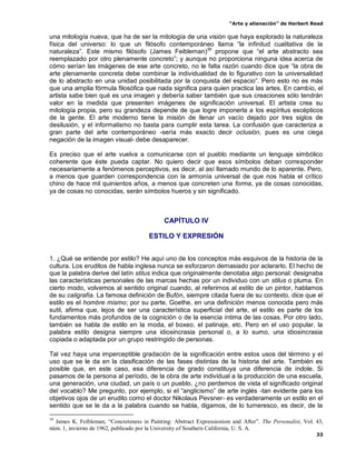 “Arte y alienación” de Herbert Read
33
una mitología nueva, que ha de ser la mitología de una visión que haya explorado la naturaleza
física del universo: lo que un filósofo contemporáneo llama “la infinitud cualitativa de la
naturaleza”. Este mismo filósofo (James Feibleman)39
propone que “el arte abstracto sea
reemplazado por otro plenamente concreto”; y aunque no proporciona ninguna idea acerca de
cómo serían las imágenes de ese arte concreto, no le falta razón cuando dice que “la obra de
arte plenamente concreta debe combinar la individualidad de lo figurativo con la universalidad
de lo abstracto en una unidad posibilitada por la conquista del espacio”. Pero esto no es más
que una amplia fórmula filosófica que nada significa para quien practica las artes. En cambio, el
artista sabe bien qué es una imagen y debería saber también que sus creaciones sólo tendrán
valor en la medida que presenten imágenes de significación universal. El artista crea su
mitología propia, pero su grandeza depende de que logre imponerla a los espíritus escépticos
de la gente. El arte moderno tiene la misión de llenar un vacío dejado por tres siglos de
desilusión, y el informalismo no basta para cumplir esta tarea. La confusión que caracteriza a
gran parte del arte contemporáneo -sería más exacto decir oclusión, pues es una ciega
negación de la imagen visual- debe desaparecer.
Es preciso que el arte vuelva a comunicarse con el pueblo mediante un lenguaje simbólico
coherente que éste pueda captar. No quiero decir que esos símbolos deban corresponder
necesariamente a fenómenos perceptivos, es decir, al así llamado mundo de lo aparente. Pero,
a menos que guarden correspondencia con la armonía universal de que nos habla el crítico
chino de hace mil quinientos años, a menos que concreten una forma, ya de cosas conocidas,
ya de cosas no conocidas, serán símbolos hueros y sin significado.
CAPÍTULO IV
ESTILO Y EXPRESIÓN
1. ¿Qué se entiende por estilo? He aquí uno de los conceptos más esquivos de la historia de la
cultura. Los eruditos de habla inglesa nunca se esforzaron demasiado por aclararlo. El hecho de
que la palabra derive del latín stilus indica que originalmente denotaba algo personal: designaba
las características personales de las marcas hechas por un individuo con un stilus o pluma. En
cierto modo, volvemos al sentido original cuando, al referirnos al estilo de un pintor, hablamos
de su caligrafía. La famosa definición de Bufón, siempre citada fuera de su contexto, dice que el
estilo es el hombre mismo; por su parte, Goethe, en una definición menos conocida pero más
sutil, afirma que, lejos de ser una característica superficial del arte, el estilo es parte de los
fundamentos más profundos de la cognición o de la esencia íntima de las cosas. Por otro lado,
también se habla de estilo en la moda, el boxeo, el patinaje, etc. Pero en el uso popular, la
palabra estilo designa siempre una idiosincrasia personal o, a lo sumo, una idiosincrasia
copiada o adaptada por un grupo restringido de personas.
Tal vez haya una imperceptible gradación de la significación entre estos usos del término y el
uso que se le da en la clasificación de las fases distintas de la historia del arte. También es
posible que, en este caso, esa diferencia de grado constituya una diferencia de índole. Si
pasamos de la persona al período, de la obra de arte individual a la producción de una escuela,
una generación, una ciudad, un país o un pueblo, ¿no perdemos de vista el significado original
del vocablo? Me pregunto, por ejemplo, si el “anglicismo” de arte inglés -tan evidente para los
objetivos ojos de un erudito como el doctor Nikolaus Pevsner- es verdaderamente un estilo en el
sentido que se le da a la palabra cuando se habla, digamos, de lo turneresco, es decir, de la
39
James K. Feibleman, “Concreteness in Painting: Abstract Expressionism and After”. The Personalist, Vol. 43,
núm. 1, invierno de 1962, publicado por la University of Southern California, U. S. A.
 