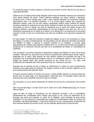 “Arte y alienación” de Herbert Read
7
Fry presenta luego el cuadro original y reconoce que encierra mucho más de los que dice su
copia geometrizada:
Sabemos que el artista podría haber dibujado estas líneas de distintas maneras que expresaran
otros tantos estados de ánimo. Podría haberlas realizado con trazos rápidos y vigorosos,
poniendo más o menos énfasis aquí y allá; o bien haberlas dibujado con primoroso cuidado,
acercándose más a la exactitud mecánica. Y si la misma figura hubiera sido repetida por
diferentes artistas, cada uno de ellos habría manifestado distinto patrón habitual de fuerzas
nerviosas además de variaciones de ese patrón debidas al estado de ánimo en que se hubiera
encontrado al hacer el dibujo. De esto se desprende que el sentir del artista muestra dos
aspectos distintos, claramente representados en las dos imágenes que aquí ven. Uno es el
sentimiento expresado por el artista en el dibujo, en la distribución y la proporción de las partes
respecto al todo; el otro es el sentimiento que pone de manifiesto en la ejecución propiamente
dicha.2
En este pasaje, Fry trata de encontrar la salida del callejón al que lo ha conducido su crítica
formalista; no lo logra verdaderamente. Ha descubierto que las relaciones formales enunciadas
por Wölfflin no llegan a abarcar la creación artística en su totalidad, y aunque sigue
esforzándose por usarlas para explicar la calidad del en sí, no tiene más remedio que aceptar la
existencia de un elemento informal que dice es la sensibilidad del artista, la “sensibilidad de
superficie”.
“Por así decirlo, nos vemos forzados a abandonar la lógica del intelecto en favor de la de los
sentidos”. Mas para Fry, el proceso de la crítica (o la apreciación) artística sigue siendo “lógico”,
explicable por la razón. Klee expone de muy distinta manera los procesos del arte y los
propósitos que él personalmente persigue. Hay en su conferencia Sobre el arte moderno un
pasaje que parece haber sido escrito pensando en las críticas de Fry…; en rigor, esta
conferencia fue redactada diez años antes que la de Fry. Veamos lo que dice:
Supongo que la leyenda de que mi dibujo es infantil tiene su origen en esas composiciones
lineales en las cuales traté de combinar una imagen concreta, la de un hombre, digamos, con la
pura representación del elemento lineal.
Si hubiera querido mostrar al hombre “tal cual es”, habría debido emplear un caos de líneas tan
grande que no daría lugar a la representación elemental pura. El resultado habría sido tan
impreciso que sería imposible reconocer nada en el dibujo.
Por otra parte, no es mi deseo representar al hombre tal cual es sino, únicamente, como podría
ser.
Esto me permitía llegar a la feliz fusión de mi visión de la vida (Weltanschauung) con el puro
oficio artístico.3
Lejos de Klee el negar la importancia de las relaciones formales o de la sensibilidad.
Simplemente las consideraba como medios para lograr un fin, como los elementos de un
lenguaje que tenía que expresar un orden de la realidad, como símbolos de gran fuerza
evocadora. Fry fue siempre un sensualista que rayaba en el materialismo; Klee, en cambio, era
simbolista, casi trascendentalista. Y estos dos modos de ver son, precisamente, fundamento de
dos maneras distintas de encarar el arte, de dos métodos distintos de la crítica del arte.
2
Last Lectures, Cambridge, 1939, pp. 23-4.
3
On Modern Art, edición imglesa, Londres, 1945, p. 53.
 