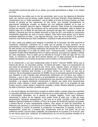 “Arte y alienación” de Herbert Read
34
característica personal del estilo de un artista, que puede generalizarse y llegar a ser imitado
por otros.
Evidentemente, hay estilos que no son tan personales, pero no por eso dejamos de llamarlos
estilo. Así, decimos que los escitas, pueblo cazador de Europa Oriental y Rusia Meridional, se
caracterizaron por un “estilo animalesco”, que se reflejó en el arte de Europa Central y la Galia
durante el período de las migraciones. El arte escita, que consiste principalmente en
guarniciones metafísicas ornadas, se destaca por una sostenida vitalidad, en la cual, no
obstante, es imposible descubrir alguna “caligrafía” personal. Otras formas de ornamentación
artística de industria, como las miniaturas de los manuscritos medievales -tales el Salterio de
Utrecht (siglo IX) o la Biblia de San Edmundo (principios del siglo XII)- muestran un estilo tan
definido y personal que nos es posible reconocer la mano de tal o cual artista en manusctiros
actualmente esparcidos por todo el mundo cristiano. Este hecho hace pensar que la técnica
empleaba determina el estilo, y que algunas técnicas, como las de la pintura y la escultura,
imprimen más fácilmente que otras (metalistería, mayólica) el sello personal del artista.
En rigor, existe una palabra para designar el resultado de la transición del estilo personal al
impersonal: estilización. Llamamos así al estilo que ha perdido el toque personal, se ha
generalizado y tornado adaptable a muchos modos de creación. Ejemplo relativamente reciente
de este proceso son los productos estilizados del período del art nouveau. Hay todavía ciertos
elementos personales en el estilo de artista como Toulouse-Lautrec y Autrey Beardsley. El
arquitecto Charles Renie Mackintosh tenía un idioma personal, que luego fue copiado o imitado
por otros arquitectos. Pero el estilo que se difundió en Europa a fines del siglo XIX fue una
moda, un manierismo, que sólo tenía remota relación con el estilo personal de los grandes
artistas del pasado o con el estilo de períodos como el Gótico o el Renacimiento.
En la introducción a una obra fundamental sobre el tema,40
Heinrich Wölfflin afirma que la
historia del arte es, en resumidas cuentas, “la historia del estilo”. Llegó a la comprobación de
que todos los elementos de la obra de arte -forma, tema, colorido, motivo- se fundan en una
unidad que es la expresión de determinado temperamento. Pero también es evidente que el
temperamento individual está formado, o al menos influido, por el medio en que vive el
individuo. No es infundada la suposición de Wölfflin de que la sensación general de tranquilidad
que despierta el arte holandés está directamente relacionada con los llanos que rodean a
Amberes, y que el vigor, el movimiento y la grandiosidad con que un individuo como Rubens
trata iguales temas son producto de un temperamento que reacciona contra su ambiente. Se ha
estudiado y se seguirá estudiando eternamente la relación que existe entre temperamento
personal, medio material y social, capacitación y oportunidad, pero no es propósito de este
ensayo resumir o pasar revista a materia tan compleja y amplia. Bastará defender la anomalía
de estilo a individuos, períodos y pueblos por igual.
2. Una de las falacias del historicismo consiste en atribuir estilos a países antes que a períodos
o a escuelas definidas que han sufrido la influencia de un medio particular. Existen, sí, prejuicios
o preconceptos nacionales, por lo general de carácter negativo. Como caso ilustrativo,
mencionaré la actitud de los ingleses como pueblo frente al estilo que, a falta de mejor
denominación, llamamos expresionismo y del cual es el pintor conocido como Grünewald
(Mathias Gothrardt Neithardt, el Matías el Pintor de la ópera de Hindemith) ejemplo del pasado,
y Edward Munch, el típico representante moderno. Aquí actúan en parte las costumbres, la
reticencia que ponemos (¡o poníamos!) en la relación social. Pintar cuadros sobre temas como
la enfermedad, la muerte, la pubertad, la prostitución, la melancolía, la angustia, el terror, la
desesperación, puede ser, a nuestros ojos, simplemente cosa de “mal gusto”. No es que
prefiramos olvidar o ignorar estas cualidades, las presentamos en la poesía y en la ficción, pero
no son temas aptos para “exhibirse”. El exhibicionismo es uno de los pecados mortales en el
40
Kunstgeschichtliche Grundhegriffe, traducido como Principles of Art History, Londres, 1932.
 