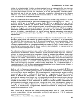 “Arte y alienación” de Herbert Read
35
código de conducta inglés. También condenamos toda forma de exageración. Por eso, como es
bien sabido, hemos hecho una virtud nacional de la “parquedad”. Los extranjeros no ven en esto
una virtud, sino un vicio nacional: esa “parquedad” no es más que hipocresía. Están en un error.
La hipocresía es el acto de simular o disimular consciente o intencionalmente. Nuestra
reticencia nada tiene de consciente o intencional: se debe a un insito estado de estupidez o
(más exactamente) de estólida impasibilidad.
Éste es el fundamento de nuestro rechazo del expresionismo. Desde luego, sobre él se levanta
además toda una estructura de prejuicios culturales derivados de la educación “clásica”. La
evolución sufrida por la civilización europea desde 1914 no ha podido lograr que las así
llamadas escuelas “públicas” (en realidad, bien privadas) y las dos famosas universidades
inglesas aceptaran otros valores estéticos que los procedentes de la tradición grecorromana.
Jamás han otorgado a la enseñanza de las artes o tan siquiera a la historia del arte la categoría
de materia independiente con grado académico, y lo poco que han concebido últimamente es
siempre en relación a los clásicos o a la historia antigua. Nuestras escuelas y universidades
nunca reconocieron la existencia de una civilización nórdica de raíces tan profundas como la
mediterránea.
El expresionismo no es esencialmente moderno ni nórdico. Lo encontramos en el arte helénico,
en ciertos aspectos del arte medieval (el Salterio de Utrecht, por ejemplo) y en el arte español
del siglo XVII. Con ciertas reservas. El Greco podría clasificarse como expresionista. Hasta
Inglaterra tiene sus expresionistas: Rowlandson sería uno de ellos y, quizá, Turner también. No
obstante, el expresionismo es completamente ajeno a la tradición clásica, cuyos ideales son la
serenidad y la nobleza; por ello, allí donde predominó dicha tradición, el expresionismo fue
objeto de despreció o simplemente no existió.
No debe confundirse expresionismo con realismo. El realismo es sobrio, concreto, preciso; el
expresionismo es frenético, intenso, fantástico. No se propone mostrar algo sino conmover,
producir un choque emocional en el espectador. El Altar de Isenheim fue realizado por encargo
de un monasterio del pueblo alsaciano de ese nombre. Dicho monasterio, que pertenecía a la
Orden de San Antonio y tenía entonces como preceptor a un siciliano llamado Guido Guersi, era
prácticamente un hospital y se especializaba en la atención de enfermos de gangrena, epilepsia
y sífilis. “Cuando entraba un paciente”, cuenta el doctor Pevsner, “primero se le llevaba al altar
para rogar por una cura milagrosa. Esta Crucifixión debe verse a la luz de estas patéticas y
repulsivas escenas”. A fin de dar una idea de esta pintura (que forma el panel central del altar) a
los “lectores no iniciados”, Pevsner la describe así:
La Cruz está hecha de dos maderos toscos unidos desmañadamente, sin cuidado. El Cristo es
corpulento y fuerte; su cabeza, grande y pesada. Su rostro está surcado por los hilos de sangre
que brotan de las heridas abiertas por una corona de espinas espantosamente largas. El cuerpo
es de color gris verdoso y está cubierto de cardenales y magulladuras. No podría pintarse el
horror de manera más despiadada. Es difícil creer que esta figura brindara consuelo a los
enfermos de Isenheim, pues resulta casi imposible mirarla durante largo tiempo. Cristo lleva en
las caderas un paño tosco como la madera de la Cruz, y tan andrajoso que parecería haber sido
rasgado en las torturas o, quizá, elegido así de intenso. Grünewald gustaba extrañamente de
los materiales imperfectos, rotos y ruinosos. Los pies de Cristo están crispados y por ellos corre
la sangre que mana del clavo. Las manos se contorsionan casi grotescamente por obra de los
clavos, y se dibujan contra un oscuro cielo nocturno que apenas se distingue del umbroso
paisaje verde pardusco del fondo.41
Para captar todo el horror de este cuerpo lacerado es preciso verlo en Comar. Las únicas
pinturas comparables a ésta son las delicadas por Otto Dix a la guerra de 1914-18: cadáveres
41
Nikolaus Pevsner y Michael Meir, Grünewald, Londres, 1958.
 