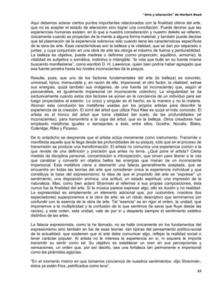 “Arte y alienación” de Herbert Read
37
Aquí debemos aclarar ciertos puntos importantes relacionados con la finalidad última del arte,
que no es aceptar el estado de alienación sino lograr una conciliación. Puede decirse que las
experiencias humanas existen, en lo que a nuestra consideración y nuestro deleite se refieren,
únicamente cuando se proyectan de la mente a alguna forma material, y también puede decirse
que tal plasmación de la experiencia sobrevive sólo cuando tiene las características específicas
de la obra de arte. Esas características son la belleza y la vitalidad, que se dan por separado o
juntas, y cuya conjunción en una obra de arte les otorga el máximo de fuerza y perdurabilidad.
La belleza es objetiva, puede medirse o definirse (como proporción; equilibrio, armonía); la
vitalidad es subjetiva o somática, instintiva e intangible, “la vida que bulle en su fuente misma
buscando manifestarse”, como escribió D. H. Lawrence, quien bien podría haber agregado que
esa fuente penetra hasta los niveles inconscientes de la psiquis.
Resulta, pues, que uno de los factores fundamentales del arte (la belleza) es concreto,
universal, típico, mensurable y, en razón de ello, impersonal; el otro factor, la vitalidad, extrae
sus energías, quizá también sus imágenes, de una fuente (el inconsciente) que, según el
psicoanálisis, es igualmente impersonal (el inconsciente colectivo). La singularidad se da
exclusivamente cuando estos dos factores se aúnan en la conciencia de un individuo para ser
luego proyectados al exterior. Lo único y singular es el hecho; es la manera y no la materia.
Abonan esta conclusión las metáforas usadas por los propios artistas para describir la
experiencia de la creación. El símil del árbol que utiliza Paul Klee es quizá el más conocido. El
artista es el tronco del árbol que toma vitalidad del suelo, de las profundidades (el
inconscientes), para transmitiría a la copa del árbol, que es la belleza. Otros creadores han
empleado metáforas iguales o semejantes a ésta, entre ellos, Goethe, Novalis, Blake,
Coleridge, Rilke y Picasso.
De lo antedicho se desprende que el artista actúa meramente como instrumento. Transmite o
manifiesta aquello que le llega desde las profundidades de su psiquis, sólo que en el proceso de
transmisión se produce una transformación. El artista no comunica una experiencia común a la
que reviste de una definición y precisión que antes no tenía. ¿Qué pone el artista? Cierta
medida de disciplina personal, concentración e introspección, que sirven para liberar a la vez
que canalizar y convertir en objetos bellos las energías que manan de un inconsciente
impersonal. Esta metáfora viene a desmentir una falacia generalmente aceptada, que se
encuentra en todas las teorías del arte que consideran única la experiencia individual y que
constituye la base del expresionismo: la idea de que el propósito del arte es “expresar” un
sentimiento, una disposición anímica, una actitud, un estado espiritual, una impresión de la
naturaleza. Mas, como bien aclaró Stravinski al referirse a sus propias composiciones, ésta
nunca fue la finalidad del arte. Si la música parece expresar algo, ello es ilusión y no realidad.
La expresividad es simplemente un elemento adicional que, por costumbre, nosotros (los
espectadores) superponemos a la obra de arte; es un rótulo descriptivo que terminamos por
confundir con la esencia de la obra de arte. Tal “esencia” es en rigor el orden, la unidad, que
imponemos a la multiplicidad y la confusión de lo que sentimos (la savia que fluye desde las
raíces), y este orden, esta unidad, vale de por sí y despierta siempre el sentimiento estético
distintivo de las artes.
La falacia expresionista, como la he llamado, no se halla únicamente en los fundamentos del
expresionismo sino también en los de esas teorías -tan típicas del pensamiento político-social
de la actualidad- que sostienen que el arte debe comunicar algo, reflejar la realidad social o
tener carácter popular. Al artista no le interesa la experiencia en sí, ni siquiera le importa
transmitir su sentir como tal. Su objetivo es establecer un oren en sus percepciones y
sensaciones, un orden que, por así decirlo, sea una fortaleza tan permanente e impersonal
como las pirámides egipcias.
“En el momento mismo en que tomamos conciencia de nuestros sentimientos -dijo Stravinski-,
éstos ya están fríos, petrificados como lava”.
 