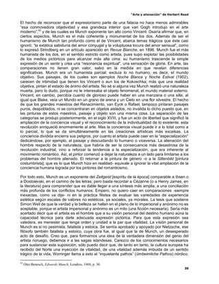 “Arte y alienación” de Herbert Read
38
El hecho de reconocer que el expresionismo parte de una falacia no hace menos admirables
“esa conmovedora objetividad y esa grandeza interior que van Gogh introdujo en el arte
moderno”,43
y de las cuales es Munch exponente tan alto como Vincent. Osaría afirmar que, en
ciertos aspectos, Munch es el más coherente y monumental de los dos. Además de ser el
humanismo de Munch tan profundo como el de Vincent, abarca temas trágicos que éste casi
ignoró; “la extática sabiduría del amor conyugal y la voluptuosa locura del amor sensual”, como
lo expresó Strindberg en un artículo aparecido en Revue Blanche, en 1896. Munch fue el más
humanista de los dos, en el sentido estricto como artista, pues supo explotar las posibilidades
de los medios pictóricos para alcanzar más alta cima: su humanismo trasciende la simple
expresión de un sentir y crea una “resonancia espiritual”, una sensación de gloria. En arte, las
comparaciones no tienen gran valor, salvo en la medida en que revelan diferencias
significativas. Munch era un humanista parcial: excluía lo no humano, es decir, el mundo
objetivo. Sus paisajes, de los cuales son ejemplos Noche Blanca y Noche Estival (1902),
carecen de intimidad que tienen los Vincent o aun los de Kokoschka; más que una realidad
objetiva, pintan el estado de ánimo del artista. No sé si alguna vez Munch realizó una naturaleza
muerta, pero lo dudo, porque no le interesaba el objeto fenomenal, el mundo material externo.
Vincent, en cambio, percibía cuanto de glorioso puede haber en una manzana o una silla; al
igual que Blake, veía un Mundo en un grano de arena y un Cielo en una flor silvestre. El hecho
de que los grandes maestros del Renacimiento, van Eyck o Rafael, tampoco pintaran paisajes
puros, despoblados, ni se concentraran en objetos aislados, no invalida lo dicho puesto que, en
las pinturas de estos maestros, paisaje y objeto son una misma cosa. La separación de las
categorías se produjo posteriormente, en el siglo XVIII, y fue un acto de libertad que significó la
ampliación de la conciencia visual y el reconocimiento de la individualidad de lo existente; esta
revolución enriqueció enormemente al arte. Mas la conciencia visual puede ir a lo total como a
lo parcial, lo que se da simultáneamente en las creaciones artísticas más excelsas. La
conciencia dividida encierra sus peligros, por cuanto el artista puede caer en la “especialización”
dedicándose, por ejemplo, al paisaje y descuidando lo humano o viceversa. La alienación del
hombre respecto de la naturaleza, que habría de ser la consecuencia más desastrosa de la
revolución industrial, vino a reforzar la tendencia a la especialización, que era inherente al
movimiento romántico. Así, el pintor comenzó a dejar la naturaleza a un lado para limitarse a los
problemas del hombre alienado. El retornar a la pintura de género -o a la Sittenbild [pintura
costumbrista], que es lo que Munch hizo en realidad- equivale a ignorar la vital ampliación de la
conciencia humana lograda por los pintores del romanticismo.
Por todo esto, Munch es un exponente del Zeitgeist [espíritu de la época] comparable a Ibsen o
a Dostoievski, en el camino de las letras; pero basta recordar a Cézanne (o a Henry James, en
la literatura) para comprender que es dable llegar a una síntesis más amplia, a una conciliación
más profunda de los conflictos humanos. Empero, no quiero caer en comparaciones -siempre
inexactas, como va dije- ni en la práctica filistea de evaluar las variedades de experiencia
estética según escalas de valores no estéticos, ya sociales, ya morales. La tesis que sostiene
Simon Weil de que la verdad y la belleza se hallan en el plano de lo impersonal y anónimo no es
aceptable, porque el artista impersonal y anónimo es un mito (una ficción necesaria). Sería más
acertado decir que el artista es el hombre que a su visión personal del destino humano aúna la
capacidad técnica para darle adecuada expresión pictórica. Para que esta expresión sea
valedera, es menester que tenga orden y unidad a la par que vitalidad. La visión personal de
Munch es si no pesimista, fatalista y estoica. Se sentía aprobado y apoyado por Nietzsche, ese
filósofo también fatalista y estoico, cuya obra fue, al igual que la de Munch, un desesperado
acto de desafío. Creo que, para formarnos una idea de la verdadera dimensión del genio del
artista noruego, debemos ir a las sagas islandesas. Carezco de los conocimientos necesarios
para sustanciar esta suposición; sólo puedo decir que, de tanto en tanto, la cultura europea ha
recibido del Norte una inyección de vitalidad, de una vitalidad además imbuida de un sentido
trágico de la vida, Worringer llama a esto el “inquietante pathos” (ümbeimliche Pathos) nórdico.
43
Otto Benesch, Edwards Munch, Londres, 1960, p. 30.
 