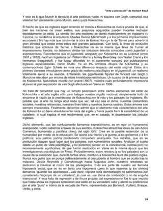 “Arte y alienación” de Herbert Read
39
Y esto es lo que Munch le devolvió al arte pictórico; nadie, ni siquiera van Gogh, comunicó esa
vitalidad tan claramente como Munch, salvo quizá Kokoschka.
El hecho de que los ingleses sigan teniendo en menos a Kokoschka es nueva prueba de que, si
bien las naciones no crean estilos, sus prejuicios adquiridos pueden hacerles rechazar
decididamente un estilo. La semilla del arte moderno se plantó materialmente en Inglaterra (y
Escocia, no olvidemos al arquitecto Charles Rennie Mackintosh y a los primeros impresionistas
escoceses). No hay más que confrontar la obra de Kokoschka con la de Turner para advertir la
gran afinidad que existe entre estos dos grandes paisajistas. Con todo, la línea de evolución
histórica que conduce de Turner a Kokoschka no es la misma que lleva de Turner al
impresionismo francés; no debemos olvidar los tortuosos desvíos conocidos como jugenfstil y
expresionismo. Recordemos que el jugendstil, adoptado por Kokoschka en su juventud (entre
1907 y 1912), nació en Inglaterra con William Morris y Autrey Beardsley, con Walter Crane y los
hermanos Beggarstaff, y fue luego difundido en el continente europeo por publicaciones
inglesas especializadas, como Studio. Ya en los primeros dibujos de Kokoschka y su
contemporáneo Egon Schiele se nota una diferencia respecto del estilo original. Estos dos
jóvenes vieneses introdujeron cierto grado de realismo psicológico en el jugendstil, un realismo
totalmente ajeno a su esencia. Entretanto, las gigantescas figuras de Vincent van Gogh y
Munch se elevaban por encima de estas trivialidades estilísticas. Un cuadro de la primera época
de Kokoschka, Naturaleza muerta con ananá (1907), muestra cuán profundamente impresionó
al joven la gran exposición de van Gogh efectuada en Viena en 1906.
No trato de demostrar que hay un remoto parentesco entre ciertos elementos del estilo de
Kokoschka y el arte inglés sólo para halagar nuestro orgullo nacional; simplemente trato de
encontrar la razón de la predilección de Kokoschka por la vida y los paisajes de Inglaterra. Es
posible que el arte no tenga aquí nada que ver, tal vez sea el clima, nuestras costumbres
sociales, nuestras reticencias, nuestras finas telas y nuestros buenos sastres. Estos amores son
siempre irracionales. Finalmente, debemos admitir que el elemento más característico del arte
de Kokoschka no tiene absolutamente nada del inglés y hasta puede herir la sensibilidad de un
caballero, lo cual explica el mal recibimiento que, en el pasado, le dispensaron los círculos
ingleses.
Dicho elemento, que tan confusamente llamamos expresionismo, es en rigor un humanismo
exasperado. Como sabemos a través de sus escritos, Kokoschka abrazó las ideas de Jan Amos
Comenius, humanista y pacifista checo del siglo XVII. Cree en la posible redención de la
humanidad por medio de la educación. Se opone a la tiranía y la guerra, a los gobiernos y a los
políticos: con justicia podría proclamarlo compañero anarquista. Sus retratos, que en su
producción ocupan igual lugar que los paisajes, son comentarios sociales. Analizan al sujeto
desde un punto de vista psicológico, y no podemos pensar en la coincidencia, curiosa pero no
necesariamente significativa, de que fueron realizados en Viene en la misma época que las
investigaciones psicológicas de Freud. Probablemente, estos retratos (y no los paisajes) son la
causa de la alienación que, durante tantos años, mantuvo a Kokoschka lejos del público inglés.
Nunca nos gustó que se ponga deliberadamente al descubierto al hombre que se oculta tras la
máscara. Desde Reynolds y Gainsborough hasta Augustus John, nuestros retratistas se
dedicaron a idealizar el rostro de los privilegiados. Esto era parte de nuestra así llamada
hipocresía social, que no es en tanto una hipocresía como lo que nosotros (y los chinos)
llamamos “guardar las apariencias”, vale decir, reprimir toda demostración de sentimientos por
considerarlo “impropio de un caballero”, lo cual es una forma de contención y no de engaño
intencional. Y esta falta de represión y de finura propias del expresionismo fue lo que impidió
que hasta ahora los ingleses apreciaran ese estilo en su verdadero valor y alentó su preferencia
por el arte “puro” e íntimo de la escuela de París, representada por Bonnard, Vuillard, Braque,
Utrillo, y otros.
 