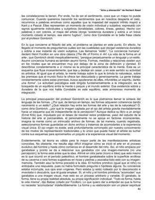 “Arte y alienación” de Herbert Read
41
las constelaciones la tienen. Por ende, ha de ser el sentimiento, cosa que un mapa no puede
comunicar. Cuando queremos transmitir los sentimientos que en nosotros despierta el cielo,
recurrimos a palabras emotivas como aquellas que la majestad del espacio infinito inspiró a
Kant y a Pascal. Ellas representan un momento de visión individual y subjetiva, expresado con
signos igualmente individuales y subjetivos (tonalidades, colores, líneas, gestos). Hecho con
palabras o con colores, el mapa del artista otorga “existencia duradera y sobria a un breve
momento robado al tiempo, ese eterno fugitivo”, como dice Constable en la bella frase citada
por el profesor Gombrich.
En lo que concierne al filósofo del arte, el problema se plantea en este punto. En efecto, ha
llegado el momento de preguntarnos cuáles son las cualidades que otorgan existencia duradera
y sobria a ese instante de visión subjetiva. Las llamamos “estilo”. “La conciencia humana”,
declaró Henri Focillon en una obra clásica (The life of Forms in Art -La vida de la forma en el
arte-, que Gombrich olvidó inexplicablemente), “persigue perpetuamente un lenguaje y un estilo.
Asumir conciencia humana es también asumir forma. Formas, medidas y relaciones existen aun
en los niveles que se encuentran muy por debajo de la zona de definición y claridad. El
describirse constantemente a sí misma es la principal característica de la mente. Ésta es un
esquema que fluye incesantemente, que teje y desteje sin cesar, y en este sentido su actividad
es artística. Al igual que el artista, la mente trabaja sobre lo que le brinda la naturaleza, sobre
las premisas que el mundo físico le ofrece tan descuidada y generosamente. La gente trabaja
constantemente sobre estas premisas, busca apoderarse de ellas, infundirles un espíritu, darles
una forma”. La actividad psicológica está dirigida fundamentalmente a la integración, es la
búsqueda de un equilibrio entre la mente o psiquis y el mundo exterior. Esa existencia sobria y
duradera de la que nos habla Constable es este equilibrio, este armonioso momento de
integración.
La principal preocupación del profesor Gombrich es lo que podríamos llamar la sintaxis del
lenguaje de las formas. ¿Por qué, de tiempo en tiempo, las formas adquieren coherencia dando
nacimiento a un estilo? ¿Qué relación hay entre las formas del arte y las de la naturaleza? O,
como diría Gombrich, ¿por qué la imagen captada por el ojo del artista gravita inevitablemente
hacia un esquema que es independiente de la percepción? Aunque dedica su libro a un amigo
(Ernst Kris) que, impulsado por el deseo de resolver estos problemas, pasó del estudio de la
historia del arte al psicoanálisis, él personalmente no se apoya en factores inconscientes,
imagina la mente como un intrincado archivo de formas; de tal manera, cuando registrada,
seleccionamos formas guardadas en dicho archivo y tratamos de acomodarlas a la experiencia
visual única. El ojo virgen no existe, está profundamente corrompido por nuestro conocimiento
de los modos de representación tradicionales y lo único que puede hacer el artista es luchar
contra sus esquemas para aproximarlos un poquito a la experiencia visual del momento.
Evidentemente, tal teoría es válida para la mayor parte de las manifestaciones artísticas
conocidas. No obstante, me resulta algo difícil imaginar cómo se inició el arte en el proceso
evolutivo del hombre y hasta cómo comienza en el desarrollo del niño. Así, el niño empieza por
garabatear y pronto se da a relacionar sus garabatos con una imagen-memoria (no una
percepción); la forma está antes que la idea. Afirmé en otra parte (Icono e Idea) que esto mismo
es lo que ocurrió en el período paleolítico; el hombre garabateaba sobre la superficie arcillosa
de su caverna o veía formas sugestivas en rocas y piedras y asociaba todo esto con su imagen-
memoria. También aquí la forma precedió a la idea. El hombre primitivo (igual que el niño) no
anticipaba una respuesta, pues no había formulado pregunta o hipótesis alguna. Su conciencia
estaba incorrupta, sus ojos eran vírgenes. Pero estaba (y está) rodeado por lo desconocido e
inventaba o descubría, que él gusta emplear. Sí, el niño y el hombre primitivos “acomodan” sus
garabatos a una imagen visual, mas esto es un proceso arbitrario y variable. El garabato, la
forma, tiene su propia realidad absoluta, su propia significación individual. “Todo es forma, hasta
la vida misma”, dijo Balzac (citado por Focillon). Lo que quiero dar a entender es que la forma
no necesita “acomodarse” indefectiblemente. La forma y su elaboración son un placer espiritual
 