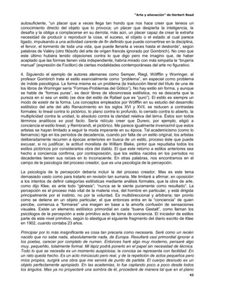 “Arte y alienación” de Herbert Read
42
autosuficiente, “un placer que a veces llega tan hondo que nos hace creer que teneos un
conocimiento directo del objeto que lo provoca; un placer que despierta la inteligencia, la
desafía y la obliga a complacerse en su derrota; más aún, un placer capaz de crear la extraña
necesidad de producir o reproducir la cosa, el suceso, el objeto o el estado al cual parece
ligado, impulsando a una actividad carente de fin definido que puede convertirse en la disciplina,
el fervor, el tormento de toda una vida, que puede llenarla a veces hasta el desborde”, según
palabras de Valéry (otro filósofo del arte de origen francés ignorado por Gombrich). No creo que
este último hubiera tenido objeciones contra lo que digo pero me imagino que, de haber
aceptado que las formas tienen vida independiente, habría mirado con más simpatía la “brujería
manual” (expresión de Focillon) de ciertas modalidades contemporáneas del arte no figurativo.
4. Siguiendo el ejemplo de autores alemanes como Semper, Riegl, Wölfflin y Worringer, el
profesor Gombrich trate el estilo esencialmente como “problema”, en especial como problema
de índole psicológica. La forma misma es un problema (la traducción literal del título de una de
los libros de Worringer sería “Formas-Problemas del Gótico”). No hay estilo sin forma, y aunque
se hable de “formas puras”, es decir libres de idiosincrasia estilística, no se descarta que la
pureza en sí sea un estilo (se dice del estilo de Rafael que es “puro”). El estilo es siempre un
modo de existir de la forma. Los conceptos empleados por Wölfflin en su estudio del desarrollo
estilístico del arte del alto Renacimiento en los siglos XVI y XVII, se reducen a contrastes
formales: lo lineal contra lo pictórico, lo plano contra lo profundo, lo cerrado contra lo abierto, la
multiplicidad contra la unidad, lo absoluto contra la claridad relativa del tema. Éstos son todos
términos analíticos ex post facto. Sería ridículo creer que Durero, por ejemplo, eligió a
conciencia el estilo lineal, y Rembrandt, el pictórico. Me parece igualmente inverosímil que estos
artistas se hayan limitado a seguir la moda imperante en su época. Tal academicismo (como lo
llamamos) rige en los períodos de decadencia, cuando por falta de un estilo original, los artistas
deliberadamente recurren a épocas anteriores en busca de un estilo, proceso éste que puede
excusar, si no justificar, la actitud moralista de William Blake, pintor que repudiaba todos los
estilos pictóricos por considerarlos obra del diablo. El que este retorno a estilos anteriores sea
hecho a conciencia confirma, por contraposición, que los estilos nacidos en los períodos no
decadentes tienen sus raíces en lo inconsciente. En otras palabras, nos encontramos en el
campo de la psicología del proceso creador, que es una psicología de la percepción.
La psicología de la percepción debería incluir la del proceso creador. Mas es este tema
demasiado vasto como para tratarlo en revisión tan sumaria. Me limitaré a afirmar, en oposición
a los intentos de definir categorías estilísticas mediante análisis formales, que la obra de arte,
como dijo Klee, es ante todo “génesis”; “nunca se le siente puramente como resultado”. La
percepción es el proceso más vital de la materia viva, del hombre en particular, y está dirigida
principalmente por el instinto, no por la voluntad. Es multidireccional y arbitraria; tan pronto
como se detiene en un objeto particular, el que entonces entra en la “conciencia” de quien
percibe, comienza a “formarse” una imagen en base a la amorfa confusión de sensaciones
visuales. Existe un elemento estilístico primordial en cada “buena Gestalt”, como llaman los
psicólogos de la percepción a este primitivo acto de toma de conciencia. El iniciador de estilos
parte de este nivel primitivo, según lo atestigua el siguiente fragmento del diario escrito de Klee
en 1902, cuando contaba 23 años.
Principiar por lo más insignificante es cosa tan precaria como necesaria. Seré como un recién
nacido que no sabe nada, absolutamente nada, de Europa. Resultará casi primordial ignorar a
los poetas, carecer por completo de numen. Entonces haré algo muy moderno, pensaré algo
muy, pequeñito, totalmente formal. Mi lápiz podrá ponerlo en el papel sin necesidad de técnica.
Todo lo que se necesita es un momento auspiciosa; la concisa se representa con facilidad. En
un rato queda hecho. Es un acto minúsculo pero real, y de la repetición de actos pequeños pero
míos propios, surgirá una obra que me servirá de punto de partida. El cuerpo desnudo es un
objeto perfectamente apropiado. En las academias, lo fue captando poco a poco desde todos
los ángulos. Mas ya no proyectaré una sombra de él, procederé de manera tal que en el plano
 