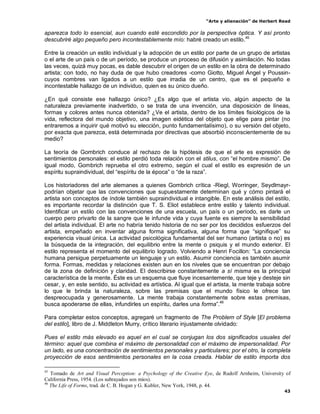 “Arte y alienación” de Herbert Read
43
aparezca todo lo esencial, aun cuando esté escondido por la perspectiva óptica. Y así pronto
descubriré algo pequeño pero incontestablemente mío: habré creado un estilo.45
Entre la creación un estilo individual y la adopción de un estilo por parte de un grupo de artistas
o el arte de un país o de un período, se produce un proceso de difusión y asimilación. No todas
las veces, quizá muy pocas, es dable descubrir el origen de un estilo en la obra de determinado
artista; con todo, no hay duda de que hubo creadores -como Giotto, Miguel Ángel y Poussin-
cuyos nombres van ligados a un estilo que irradia de un centro, que es el pequeño e
incontestable hallazgo de un individuo, quien es su único dueño.
¿En qué consiste ese hallazgo único? ¿Es algo que el artista vio, algún aspecto de la
naturaleza previamente inadvertido, o se trata de una invención, una disposición de líneas,
formas y colores antes nunca obtenida? ¿Ve el artista, dentro de los límites fisiológicos de la
vida, reflectora del mundo objetivo, una imagen eidética del objeto que elige para pintar (no
entraremos a inquirir qué motivó su elección, punto fundamentalísimo), o su versión del objeto,
por exacta que parezca, está determinada por directivas que absorbió inconscientemente de su
medio?
La teoría de Gombrich conduce al rechazo de la hipótesis de que el arte es expresión de
sentimientos personales: el estilo perdió toda relación con el stilus, con “el hombre mismo”. De
igual modo, Gombrich reprueba el otro extremo, según el cual el estilo es expresión de un
espíritu supraindividual, del “espíritu de la época” o “de la raza”.
Los historiadores del arte alemanes a quienes Gombrich crítica -Riegl, Worringer, Seydlmayr-
podrían objetar que las convenciones que supuestamente determinan qué y cómo pintará el
artista son conceptos de índole también supraindividual e intangible. En este análisis del estilo,
es importante recordar la distinción que T. S. Eliot establece entre estilo y talento individual.
Identificar un estilo con las convenciones de una escuela, un país o un período, es darle un
cuerpo pero privarlo de la sangre que le infunde vida y cuya fuente es siempre la sensibilidad
del artista individual. El arte no habría tenido historia de no ser por los decididos esfuerzos del
artista, empeñado en inventar alguna forma significativa, alguna forma que “signifique” su
experiencia visual única. La actividad psicológica fundamental del ser humano (artista o no) es
la búsqueda de la integración, del equilibrio entre la mente o psiquis y el mundo exterior. El
estilo representa el momento del equilibrio logrado. Volviendo a Henri Focillon: “La conciencia
humana persigue perpetuamente un lenguaje y un estilo. Asumir conciencia es también asumir
forma. Formas, medidas y relaciones existen aun en los niveles que se encuentran por debajo
de la zona de definición y claridad. El describirse constantemente a sí misma es la principal
característica de la mente. Éste es un esquema que fluye incesantemente, que teje y desteje sin
cesar, y, en este sentido, su actividad es artística. Al igual que el artista, la mente trabaja sobre
lo que le brinda la naturaleza, sobre las premisas que el mundo físico le ofrece tan
despreocupada y generosamente. La mente trabaja constantemente sobre estas premisas,
busca apoderarse de ellas, infundirles un espíritu, darles una forma”.46
Para completar estos conceptos, agregaré un fragmento de The Problem of Style [El problema
del estilo], libro de J. Middleton Murry, crítico literario injustamente olvidado:
Pues el estilo más elevado es aquel en el cual se conjugan los dos significados usuales del
término: aquel que combina el máximo de personalidad con el máximo de impersonalidad. Por
un lado, es una concentración de sentimientos personales y particulares; por el otro, la completa
proyección de esos sentimientos personales en la cosa creada. Hablar de estilo importa dos
45
Tomado de Art and Visual Perception: a Psychology of the Creative Eye, de Rudolf Arnheim, University of
California Press, 1954. (Los subrayados son míos).
46
The Life of Forms, trad. de C. B. Hogan y G. Kubler, New York, 1948, p. 44.
 