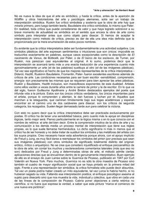 “Arte y alienación” de Herbert Read
8
No es nueva la idea de que el arte es simbólico, y hasta la crítica, antes de la aparición de
Wölfflin y otros historiadores del arte y psicólogos alemanes, solía ser un trabajo de
interpretación simbólica. Ruskin fue crítico simbolista y sostenía que la obra de arte hay que
mirarla primero, pero luego también leerla. Baudelaire era crítico simbolista, lo mismo que Pater.
En realidad, toda crítica que puede considerarse de valor y que haya logrado sobrevivir a su
breve momento de actualidad es simbólica en el sentido que encara la obra de arte como
símbolo para interpretar antes que como objeto para disecar. Si hemos de aceptar la
interpretación como método de crítica, preciso es dar de ella una idea más definida que la
proporcionada por la mera enumeración de estos pocos nombres.
Es evidente que la crítica interpretativa debe ser fundamentalmente una actividad subjetiva. Los
símbolos plásticos del arte expresan sentimientos o intuiciones que son únicos: imposible es
traducirlos exactamente en palabras, aunque casos excepcionales como la descripción de El
nacimiento de Venus, de Botticelli, por Pater, o de El barco de los esclavos, de Turner, por
Ruskin, nos parezcan casi equivalentes al original. A lo sumo, podemos decir que la
interpretación se acercará tanto más a una exacta traducción de una experiencia cuanto más
aproximadamente un arte (el de las palabras) sustituya al otro (el de las imágenes plásticas).
Tal vez sea significativo el hecho de que los mejores representantes de la crítica interpretativa -
Diderot, Hazlitt, Ruskinm Baudelaire, Fromentin, Pater- fueron excelentes escritores además de
críticos de arte. Las condiciones necesarias para ser buen escritor -sensibilidad, comprensión,
energía- son precisamente las mismas que se requieren para bien apreciar las artes plásticas.
Ruskin y Baudelaire, Hazlitt inclusive, son maravillosos exponentes de esta dualidad. Artistas
como ellos vacilan a veces durante años entre la carrera de pintor y la de escritor. En lo que va
del siglo, fueron Guillaume Apollinaire y André Breton destacados ejemplos del poeta que
infunde vida a la pintura. Estos son los únicos críticos verdaderos, los únicos importantes para
el artista, porque lo comprenden y alientan, le dan fuerzas y luchan por él. Aquellos que
marchan a la retaguardia, que caminan tímidamente bajo sus togas académicas y esperan
encontrar en el camino uno de dos cadáveres para disecar, son los críticos de segunda
categoría, los rezagados. Suelen llegar demasiado tarde aun para celebrar la victoria.
Con esto no quiero decir que la crítica interpretativa debe ser practicada exclusivamente por
poetas. El crítico ha de tener una sensibilidad básica, pero cuanto más la apoye en disciplinas
lógicas, tanto mejor será. Pienso particularmente en la lógica misma o en lo que conocía con el
nombre de retórica: el arte del bien decir. Entre la comprensión intuitiva de la obra de arte y su
comunicación a los demás media un proceso mental de interpretación que tiene sus reglas
propias, es lo que suele llamarse hermenéutica. Lo dicho significaría ni más ni menos que el
crítico ha de ser honesto y no debe tratar de sustituir los símbolos y las metáforas del artista con
los suyos propios. Creo necesario hacer esta advertencia porque ahora, con el apoyo implícito
de Freud y Jung, es muy fácil darse a reemplazar los símbolos del pintor (por precisas que sean
sus imágenes plásticas) con otros símbolos de significado totalmente distinto del original:
erótico, mítico o arquetípico. No se crea que considero injustificado el enfoque psicoanalítico de
la obra de arte; sin contar los muchos y esclarecedores comentarios laterales (más que eso no
son) dedicados por Freud y Jung a determinadas obras de arte, el método admite ciertas
aplicaciones directas que se encuentran dentro de lo genuinamente interpretativo. Buen ejemplo
de ello es el ensayo de Juan Larrea sobre la Guernica de Picasso, publicado en 1947 por Curt
Valentin en Nueva York. Para muchos, Guernica no es sólo la obra maestra de Picasso sino
también el cuadro de mayor significación social que se haya pintado en la primera mitad del
siglo. Frente a una representación tan simbólica, la crítica formalista sólo puede decir absurdos.
Tal vez un poeta podría haber creado un mito equivalente, tal vez Lorca lo habría hecho, si no
hubieran segado su vida. Faltando esa interpretación poética, el enfoque psicológico asesina al
sujeto para disecarlo sino que nos muestra la vida, individual y colectiva, que vibra en cada una
de las líneas de la composición de Picasso. Cabría poner objeciones a cierta retórica no
científica, si no fuera que expresa la verdad, a saber que esta pintura “marca el comienzo de
una nueva era pictórica”:
 