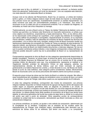 “Arte y alienación” de Herbert Read
45
para jugar eran la fijo y lo definido” y, “al igual que la memoria ordinaria”, su fantasía recibía
todos sus elementos “preformados por la ley de asociación”. Una vez aceptada esta distinción,
nos resta describir cómo elaboraba Bosch su fantasía.
Aunque vivió en los albores del Renacimiento, Bosch fue, en esencia, un artista del medievo
tardío o gótico, un místico religioso todavía virgen de todo deseo de imponer su individualidad.
Sus pinturas nunca son caprichosas, invariablemente encierran un sentido trascendental. Los
seres humanos que pinta son primordialmente prototipos y no “individuos”. Sus obras se
reconocen no por su estilo sino por su excepcional contenido. Fue un creador de imágenes, un
simbolista; es misión del crítico interpretar su mensaje.
Tradicionalmente, se veía a Bosch como un “faiseur de diables” [fabricante de diablos], como un
hombre que permitía a su fantasía volar libremente sin imponerle restricciones, un artista cuyo
único objetivo era divertirnos, sorprendernos y hasta aterrorizarnos. Pero, en los últimos años,
se ha reaccionado contra enfoque tan superficial, y han surgido dos métodos de investigación
que cabría calificar de psicológico e iconográfico, respectivamente. El primero, en su expresión
menos refinada y estética, trata de interpretar los símbolos de Bosch mediante las técnicas del
psicoanálisis; y en su forma más sutil y sensible, analiza el arte de Bosch buscando revelar sus
aspiraciones espirituales (la monografía de Charles de Tolnay es ejemplo de esta tendencia). El
segundo método, que llamamos iconográfico y está representado por Wilhelm Fränger, procura
relacionar las obras de Bosch con determinados documentos y creencias religiosas. No veo por
qué no pueden combinarse ambos métodos: si las imágenes corresponden a ideas definidas, es
entonces posible descubrir cuánto hay de la personalidad de Bosch en su representación de
éstas.
Comenzaremos separando la obra de Bosch en dos categorías aparentemente desprovistas de
sentido cronológico. Tenemos, en primer lugar, la pintura de genre, de la cual es exponente el
cuadro del Museo Boymans de Rótterdam que se conoce con el nombre de El hijo pródigo
(prototipo bíblico de alienación) pero que, muy probablemente, representa en realidad a un
Vagabundo (también prototipo de alienación). Entran en esta categoría, además, las
representaciones directas de temas bíblicos, cual son Cristo coronado de espinas,
perteneciente a la Galería Nacional de Londres, y Cristo llevando la cruz, del Museo de Gante.
Desde el punto de vista estilístico, esta categoría podría considerarse realista; efectivamente,
Bosch es reconocido como uno de los precursores del realismo dentro de la pintura europea.
El segundo grupo incluye las obras que han hecho de Bosch un artista tan singular. Me refiero a
esas composiciones tan complejas y plenas de simbolismo como La carreta de heno y el Jardín
de las delicias. A juicio de Fränger, este último cuadro es una representación de El milenario.
A estas dos categorías temáticas, corresponden dos modos de composición. Las pinturas
religioso-realistas responden al método tradicional de agrupar las figuras dentro del espacio del
cuadro según un esquema geométrico dado: en diagonal, en pirámide o en círculo. El
vagabundo es ilustrativo: el espacio circular está dividido por una línea diagonal formada por la
vara que lleva el personaje, el brazo que sostiene el sombrero y la lezna de zapatero clavada en
esa prenda. La cabeza girada hacia atrás equilibra el movimiento de la figura que tiende hacia
delante; la estructura geométrica del burdel que acaba de dejar tiene su similar en la estructura
del portón que está a punto de atravesar. Otros pequeños puntos de correspondencia
completan la unidad total de la composición, demostrando que Bosch dominaba su oficio con
extraordinaria inteligencia.
Las pinturas simbólicas, en cambio, se ajustan a otro método de composición, determinado por
la complejidad de su temática. Cualquiera sea el veredicto de los eruditos sobre las
interpretaciones de Fränger (que analizaré luego), indudablemente éste demostró que la
estructura de dichas obras no es arbitraria, que tienen una ilación, y su composición
 